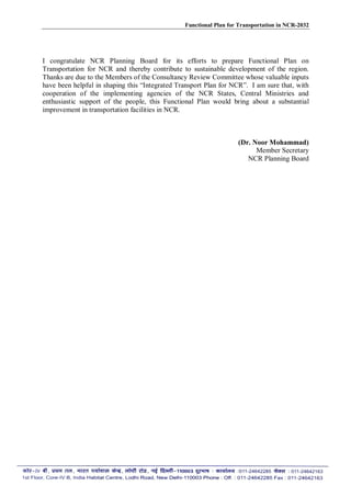 Functional Plan for Transportation in NCR-2032
I congratulate NCR Planning Board for its efforts to prepare Functional Plan on
Transportation for NCR and thereby contribute to sustainable development of the region.
Thanks are due to the Members of the Consultancy Review Committee whose valuable inputs
have been helpful in shaping this “Integrated Transport Plan for NCR”. I am sure that, with
cooperation of the implementing agencies of the NCR States, Central Ministries and
enthusiastic support of the people, this Functional Plan would bring about a substantial
improvement in transportation facilities in NCR.
(Dr. Noor Mohammad)
Member Secretary
NCR Planning Board
 