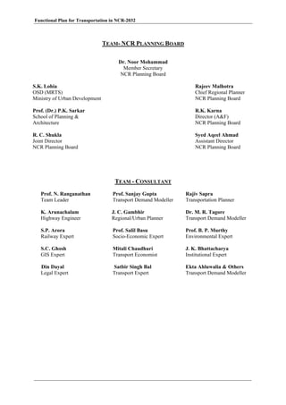 Functional Plan for Transportation in NCR-2032
TEAM- NCR PLANNING BOARD
Dr. Noor Mohammad
Member Secretary
NCR Planning Board
S.K. Lohia
OSD (MRTS)
Ministry of Urban Development
Rajeev Malhotra
Chief Regional Planner
NCR Planning Board
Prof. (Dr.) P.K. Sarkar
School of Planning &
Architecture
R.K. Karna
Director (A&F)
NCR Planning Board
R. C. Shukla
Joint Director
NCR Planning Board
Syed Aqeel Ahmad
Assistant Director
NCR Planning Board
TEAM - CONSULTANT
Prof. N. Ranganathan
Team Leader
Prof. Sanjay Gupta
Transport Demand Modeller
Rajiv Sapra
Transportation Planner
K. Arunachalam
Highway Engineer
J. C. Gambhir
Regional/Urban Planner
Dr. M. R. Tagore
Transport Demand Modeller
S.P. Arora
Railway Expert
Prof. Salil Basu
Socio-Economic Expert
Prof. B. P. Murthy
Environmental Expert
S.C. Ghosh
GIS Expert
Mitali Chaudhuri
Transport Economist
J. K. Bhattacharya
Institutional Expert
Din Dayal
Legal Expert
Satbir Singh Bal
Transport Expert
Ekta Ahluwalia & Others
Transport Demand Modeller
 