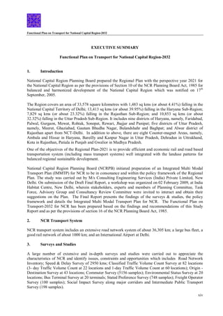 Functional Plan on Transport for National Capital Region-2032
xiv
EXECUTIVE SUMMARY
Functional Plan on Transport for National Capital Region-2032
1. Introduction
National Capital Region Planning Board prepared the Regional Plan with the perspective year 2021 for
the National Capital Region as per the provisions of Section 10 of the NCR Planning Board Act, 1985 for
balanced and harmonized development of the National Capital Region which was notified on 17th
September, 2005.
The Region covers an area of 33,578 square kilometres with 1,483 sq kms (or about 4.41%) falling in the
National Capital Territory of Delhi; 13,413 sq kms (or about 39.95%) falling in the Haryana Sub-Region;
7,829 sq kms (or about 23.32%) falling in the Rajasthan Sub-Region; and 10,853 sq kms (or about
32.32%) falling in the Uttar Pradesh Sub-Region. It includes nine districts of Haryana, namely, Faridabad,
Palwal, Gurgaon, Mewat, Rohtak, Sonepat, Rewari, Jhajjar and Panipat; five districts of Uttar Pradesh,
namely, Meerut, Ghaziabad, Gautam Bhudha Nagar, Bulandshahr and Baghpat; and Alwar district of
Rajasthan apart from NCT-Delhi. In addition to above, there are eight Counter-magnet Areas, namely,
Ambala and Hissar in Haryana, Bareilly and Kanpur Nagar in Uttar Pradesh, Dehradun in Uttrakhand,
Kota in Rajasthan, Patiala in Punjab and Gwalior in Madhya Pradesh.
One of the objectives of the Regional Plan-2021 is to provide efficient and economic rail and road based
transportation system (including mass transport systems) well integrated with the landuse patterns for
balanced regional sustainable development.
National Capital Region Planning Board (NCRPB) initiated preparation of an Integrated Multi Modal
Transport Plan (IMMTP) for NCR to be in consonance and within the policy framework of the Regional
Plan. The study was carried out by M/s Consulting Engineering Services (India) Private Limited, New
Delhi. On submission of the Draft Final Report, a workshop was organized on 02 February 2009, at India
Habitat Centre, New Delhi, wherein stakeholders, experts and members of Planning Committee, Task
Force, Advisory Group and Consultancy Review Committee were invited to interact and obtain their
suggestions on the Plan. The Final Report presents the findings of the surveys & studies, the policy
framework and details the Integrated Multi Modal Transport Plan for NCR. The Functional Plan on
Transport-2032 for NCR has been prepared based on the findings and recommendations of this Study
Report and as per the provisions of section 16 of the NCR Planning Board Act, 1985.
2. NCR Transport System
NCR transport system includes an extensive road network system of about 36,305 km; a large bus fleet, a
good rail network of about 1000 km; and an International Airport at Delhi.
3. Surveys and Studies
A large number of extensive and in-depth surveys and studies were carried out to appreciate the
characteristics of NCR and identify issues, constraints and opportunities which includes Road Network
Inventory; Speed & Delay Survey of 2950 kms; Classified Traffic Volume Count Survey at 82 locations
(3- day Traffic Volume Count at 22 locations and 1-day Traffic Volume Count at 60 locations); Origin -
Destination Survey at 43 locations; Commuter Survey (5156 samples); Environmental Status Survey at 20
locations; Bus Terminal Survey at 20 terminals; Stated Preference Survey (748 samples); Freight Operator
Survey (100 samples); Social Impact Survey along major corridors and Intermediate Public Transport
Survey (198 samples).
 