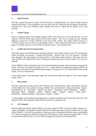 Functional Plan on Transport for National Capital Region-2032
xv
4. Road Network
NCR has a good road network system. The road density is 108 km/100 Sq. km, which is higher than the
national road density. The accessibility levels are good with NCT-Delhi having the highest accessibility.
Connectivity is also good. Mobility index indicates the need for improving the quality of the road
network.
5. Traffic Volume
NCR is a high movement area and high intensity traffic of all types move on the road network. 2,21,575
vehicles (3,50,694 PCUs) enter and exit NCR (outer cordon – OC) on an average per day. National
Highways account for 74.75% (vehicles) of the total traffic volume. The traffic volume increases to
2,72,891 vehicles (3,87,565 PCUs) at the Middle Cordon – (MC) around the CNCR area; and reaches a
high of 12,10,896 vehicles (12,27,873 PCUs) at Inner Cordon – (IC) around NCTD.
6. Traffic and Travel Characteristics
The traffic pattern in the NCR presents interesting features. At the Outer Cordon, nearly 97% of passenger
modes movement was Internal – External and External – Internal. Only 3.2% was External – External
(non destined). The inter-spatial movement pattern of passenger modes showed a high share between
‘Rest of NCR’ and ‘Outside NCR’ areas. Of the goods modes movement at Outer Cordon, 9.1% was non-
destined.
At the Middle Cordon, Internal-External and External-Internal passenger mode movement accounted for
68.6%. The share of through movement was 4.1%. A high intensity of interaction between CNCR and
outside areas was observed. Internal-Internal passenger movement was 27.3% within CNCR. Of the goods
modes, 7.2% was non-destined.
At the Inner Cordon, of the passenger modes, the non-destined traffic was a high of 12.9%; and of goods
modes, 29.9%.
7. Rail System
NCR has a good rail network system with 5 Divisions of 3 Zonal Railways. Three rail corridors converge
at Ghaziabad and six rail corridors converge at Delhi. They are Ghaziabad – Khurja, Ghaziabad – Hapur –
Garmukteshwar & Ghaziabad – Meerut and Delhi – Ghaziabad, Delhi (Shahadara) – Shamli –
Saharanpur, Delhi – Faridabad – Palwal – Mathura, Delhi – Gurgaon – Rewari – Alwar, Delhi –
Shakurbasti – Rohtak and Delhi – Subzimandi – Sonipat – Panipat.
A large number of long distance passenger trains, commuter suburban trains and goods trains move into
and out of NCR. The commuter traffic in NCR is about 0.61 million per day.
8. Air Transport
Indira Gandhi International Airport (IGIA) is the major airport in NCR. In terms of traffic volumes, it is
second to Mumbai, and handles annually about 20.44 million passengers and 0.39 million tons of cargo
traffic (2006-07). Air traffic is increasing at a high rate and it is forecasted that Delhi airport would handle
82.7 million passengers by 2026 and would touch 100 million by 2036. Of the passenger traffic, 75.75%
was generated within NCTD, 18.75% in NCR (excluding NCTD) and 5.50% beyond NCR.
 