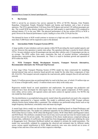 Functional Plan on Transport for National Capital Region-2032
xvi
9. Bus System
NCR is served by an extensive bus service operated by STUs of NCTD, Haryana, Uttar Pradesh,
Rajasthan, Uttaranchal, Punjab, Himachal Pradesh and Jammu and Kashmir; and a host of private
operators. The STUs operated about 3144 buses from NCR depots and carried 1.05 million passengers per
day. The overall NCR bus density (number of buses per lakh people) is much higher (132) compared to
national density (71) in the year 2004. The physical performance of the bus system (STUs) in NCR is
good. However the financial performance is poor, leading to a loss of Rs 22.94 per bus km.
The demand for buses in NCR would continue to increase at a high rate and it is estimated that by 2032,
more than 37,000 buses will be required to cater to the demand.
10. Intermediate Public Transport System (IPTS)
A large number of auto rickshaws and taxis operate within NCR providing the much needed capacity and
service. However this operation is mainly intra urban. The operation (driving) is mostly by hired vehicles
(72%). An auto rickshaw carries 96 passengers per day and other vehicles carry 114 passengers per day on
an average. The IPTS suffers from many constraints like lack of terminal facilities, technological
obsolescence, uneconomic fares, harassment, etc. There is a need to facilitate growth and operation of
IPTS within the NCR.
11. NCR Transport Modal, Development Scenario, Transport Network Alternatives,
Recommended Alternative for NCR and Trip Forecast
A four stage Urban Transport Planning System (UTPS) modal has been constructed for modalling
internal-internal trips and an elasticity based growth rate modal for the other three components of trips
(IE, EI & EE). The transport network comprises the road network, public transport (bus & rail) and metro
network.
Nearly 5.9 million person trips are performed daily by road in the base year, of which 3.9 million trips are
I-I. In terms of freight traffic, nearly 1.8 million tonnes move daily in the study area.
Regression modals based on zonal population and employment, for passenger trip production and
attraction have been developed for intra-region trips, for various spatial components of NCR namely,
rural, urban, service centre, sub regional centres and metro centres & regional centres. For NCTD, trip
rate modal has been adopted.
The trip distribution is accomplished using gravity modal where the generalised cost used is the composite
impedance represented by a logsum variable. The modal is calibrated using CUBE Voyager software
wherein friction factor lookup table is generated. The validation was performed using checks such as trip
length frequency distribution, coincidence ratio and mean trip length.
A nested logit choice modal was developed for mode choice modalling based on Stated Preference and
Revealed Preference data. The modal was calibrated separately for five different spatial units: NCT Delhi,
NCR Urban Service Centres, NCR Urban Sub Regional Centres, NCR Urban Metro and Regional Centres
and NCR Rural. The attributes considered were travel time, travel cost and wait time for transit modes and
travel time and cost for private modes. The estimation of the choice modal process comprised setting up
of panel data, calibration of coefficients and modal bias from disaggregate modal and validating the same
at disaggregate level. Maximum likelihood method was adopted to estimate the modal parameters. The
modal was successfully validated by comparing the observed and estimated trips by different modes
across various spatial stratification in NCR. Modal sensitivity tests were also carried out in terms of
change in fare and time of bus and rail on their respective riderships.
 