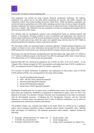 Functional Plan on Transport for National Capital Region-2032
xvii
Trip assignment was carried out using Capacity Restraint Assignment Technique. The highway
assignment was carried out for the peak period, preloading the network with public transport and
commercial vehicle flows before loading the private vehicle flows. While the highway assignment was
carried out based on generalised cost (with vehicle operating cost and value of time as inputs), the public
transport assignment was based on generalised time (with in-vehicle travel time, waiting time and fare in
time units as inputs). The validation of the trip assignment was done by comparing the assigned with the
observed screen line traffic counts.
Five alternate land use development scenarios were conceptualised based on alternate policies and
patterns of development. Planning variables in terms of population and employment were forecast for
various spatial stratifications of NCR for each development scenario. The calibrated trip end modals in the
base year for daily person trips within the region were applied along with trip rates for NCT Delhi on
projected population development scenario to get future trip ends.
The inter-region traffic was forecasted based on elasticity approach. Transport demand elasticities were
worked out based on time series information and projected in the horizon years along with projected
NSDP growth rates in the horizon years which provided the estimates of future inter-region traffic.
The horizon year trip end forecasts incorporating inter and intra-region trips ranges from 18.3 million to
23.77 million in different scenario in the Horizon Year 2032 for passenger traffic while it varies between
5.87 million tonnes to 6.57 million tonnes for goods traffic.
Regional Plan-2021 has estimated the population size of NCR, by 2021, to be 64.14 million. As the
Transport Plan is being envisaged for 2032, the population and employment data of NCR, extended up to
2032, are estimated to be 86.67 million and 32.67 million, respectively.
Five scenarios of spatial distribution of population and employment by three policy zones of NCTD,
CNCR and Rest of NCR, were conceptualized in the study which includes:
 Growth Trend Based Development
 NCR – RP-2021 Policy Based Development
 Dominant Delhi Based Development
 Strong CNCR Based Development
 Strong ‘Rest of NCR’ Based Development
Distribution of employment size, by spatial zones, in different policy zones, was estimated under similar
policy basis and comparative distribution of population & employment in policy zones, by 2032, were
depicted in the study. Five alternate Transport Networks were conceptualized in the study in consonance
with the Development scenarios. Combining the five Development Scenarios and five Network
Alternatives, a scenario matrix was generated with 25 cells of different combinations, out of which six
combinations were selected for evaluation and selection.
The probable scenario was evaluated and ranked in the Study which was carried out by i) graphical
indices and ii) analytical quantitative indices. Graphical indices include Accessibility Index, Mobility
Index and Degree of Connectivity. The analytical quantitative index (outputs / impacts) includes the
following:
 Passenger vehicles-kilometers by modes (car,
2-wheeler, bus, rail and metro)
 Passenger vehicle-hours by modes
 Goods tonnage – kms
 Goods tonnage-hours
 Energy (fuel) consumption by modes (Car,
 