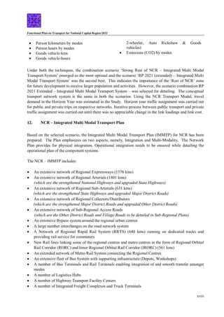 Functional Plan on Transport for National Capital Region-2032
xviii
 Person kilometers by modes
 Person hours by modes
 Goods vehicle-kms
 Goods vehicle-hours
2-wheeler, Auto Rickshaw & Goods
vehicles)
 Emissions (CO2) by modes
Under both the techniques, the combination scenario ‘Strong Rest of NCR – Integrated Multi Modal
Transport System’ emerged as the most optimal and the scenario ‘RP 2021 (extended) – Integrated Multi
Modal Transport System’ was the second best. This indicates the importance of the ‘Rest of NCR’ zone
for future development to receive larger population and activities. However, the scenario combination RP
2021 Extended – Integrated Multi Modal Transport System – was selected for detailing. The conceptual
transport network system is the same in both the scenarios. Using the NCR Transport Modal, travel
demand in the Horizon Year was estimated in the Study. Horizon year traffic assignment was carried out
for public and private trips on respective networks. Iterative process between public transport and private
traffic assignment was carried out until there was no appreciable change in the link loadings and link cost.
12. NCR – Integrated Multi Modal Transport Plan
Based on the selected scenario, the Integrated Multi Modal Transport Plan (IMMTP) for NCR has been
prepared. The Plan emphasizes on two aspects, namely, Integration and Multi-Modality. The Network
Plan provides for physical integration. Operational integration needs to be ensured while detailing the
operational plan of the component systems.
The NCR – IMMTP includes:
 An extensive network of Regional Expressways (1376 kms)
 An extensive network of Regional Arterials (1801 kms)
(which are the strengthened National Highways and upgraded State Highways)
 An extensive network of Regional Sub-Arterials (631 kms)
(which are the strengthened State Highways and upgraded Major District Roads)
 An extensive network of Regional Collectors/Distributors
(which are the strengthened Major District Roads and upgraded Other District Roads)
 An extensive network of Sub-Regional Access Roads
(which are the Other District Roads and Village Roads to be detailed in Sub-Regional Plans)
 An extensive Bypass system around the regional urban centres
 A large number interchanges on the road network system
 A Network of Regional Rapid Rail System (RRTS) (640 kms) running on dedicated tracks and
providing rail service for commuters
 New Rail lines linking some of the regional centres and metro centres in the form of Regional Orbital
Rail Corridor (RORC) and Inner Regional Orbital Rail Corridor (IRORC) (561 kms)
 An extended network of Metro Rail System connecting the Regional Centres
 An extensive fleet of Bus System with supporting infrastructure (Depots, Workshops)
 A number of Bus Terminals and Rail Terminals enabling integration of and smooth transfer amongst
modes
 A number of Logistics Hubs
 A number of Highway Transport Facility Centers
 A number of Integrated Freight Complexes and Truck Terminals
 