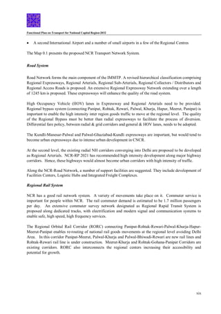 Functional Plan on Transport for National Capital Region-2032
xix
 A second International Airport and a number of small airports in a few of the Regional Centres
The Map 0.1 presents the proposed NCR Transport Network System.
Road System
Road Network forms the main component of the IMMTP. A revised hierarchical classification comprising
Regional Expressways, Regional Arterials, Regional Sub-Arterials, Regional Collectors / Distributors and
Regional Access Roads is proposed. An extensive Regional Expressway Network extending over a length
of 1245 km is proposed. These expressways will enhance the quality of the road system.
High Occupancy Vehicle (HOV) lanes in Expressway and Regional Arterials need to be provided.
Regional bypass system (connecting Panipat, Rohtak, Rewari, Palwal, Khurja, Hapur, Meerut, Panipat) is
important to enable the high intensity inter region goods traffic to move at the regional level. The quality
of the Regional Bypass must be better than radial expressways to facilitate the process of diversion.
Differential fare policy, between radial & grid corridors and general & HOV lanes, needs to be adopted.
The Kundli-Manesar-Palwal and Palwal-Ghaziabad-Kundli expressways are important, but would tend to
become urban expressways due to intense urban development in CNCR.
At the second level, the existing radial NH corridors converging into Delhi are proposed to be developed
as Regional Arterials. NCR-RP 2021 has recommended high intensity development along major highway
corridors. Hence, these highways would almost become urban corridors with high intensity of traffic.
Along the NCR-Road Network, a number of support facilities are suggested. They include development of
Facilities Centers, Logistic Hubs and Integrated Freight Complexes.
Regional Rail System
NCR has a good rail network system. A variety of movements take place on it. Commuter service is
important for people within NCR. The rail commuter demand is estimated to be 1.7 million passengers
per day. An extensive commuter survey network designated as Regional Rapid Transit System is
proposed along dedicated tracks, with electrification and modern signal and communication systems to
enable safe, high speed, high frequency services.
The Regional Orbital Rail Corridor (RORC) connecting Panipat-Rohtak-Rewari-Palwal-Khurja-Hapur-
Meerut-Panipat enables re-routing of national rail goods movements at the regional level avoiding Delhi
Area. In this corridor Panipat-Meerut, Palwal-Khurja and Palwal-Bhiwadi-Rewari are new rail lines and
Rohtak-Rewari rail line is under construction. Meerut-Khurja and Rohtak-Gohana-Panipat Corridors are
existing corridors. RORC also interconnects the regional centers increasing their accessibility and
potential for growth.
 