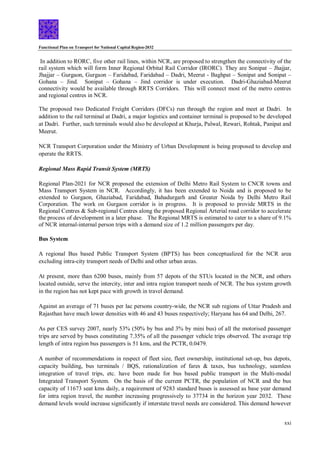 Functional Plan on Transport for National Capital Region-2032
xxi
In addition to RORC, five other rail lines, within NCR, are proposed to strengthen the connectivity of the
rail system which will form Inner Regional Orbital Rail Corridor (IRORC). They are Sonipat – Jhajjar,
Jhajjar – Gurgaon, Gurgaon – Faridabad, Faridabad – Dadri, Meerut - Baghpat – Sonipat and Sonipat –
Gohana – Jind. Sonipat – Gohana – Jind corridor is under execution. Dadri-Ghaziabad-Meerut
connectivity would be available through RRTS Corridors. This will connect most of the metro centres
and regional centres in NCR.
The proposed two Dedicated Freight Corridors (DFCs) run through the region and meet at Dadri. In
addition to the rail terminal at Dadri, a major logistics and container terminal is proposed to be developed
at Dadri. Further, such terminals would also be developed at Khurja, Palwal, Rewari, Rohtak, Panipat and
Meerut.
NCR Transport Corporation under the Ministry of Urban Development is being proposed to develop and
operate the RRTS.
Regional Mass Rapid Transit System (MRTS)
Regional Plan-2021 for NCR proposed the extension of Delhi Metro Rail System to CNCR towns and
Mass Transport System in NCR. Accordingly, it has been extended to Noida and is proposed to be
extended to Gurgaon, Ghaziabad, Faridabad, Bahadurgarh and Greater Noida by Delhi Metro Rail
Corporation. The work on Gurgaon corridor is in progress. It is proposed to provide MRTS in the
Regional Centres & Sub-regional Centres along the proposed Regional Arterial road corridor to accelerate
the process of development in a later phase. The Regional MRTS is estimated to cater to a share of 9.1%
of NCR internal-internal person trips with a demand size of 1.2 million passengers per day.
Bus System
A regional Bus based Public Transport System (BPTS) has been conceptualized for the NCR area
excluding intra-city transport needs of Delhi and other urban areas.
At present, more than 6200 buses, mainly from 57 depots of the STUs located in the NCR, and others
located outside, serve the intercity, inter and intra region transport needs of NCR. The bus system growth
in the region has not kept pace with growth in travel demand.
Against an average of 71 buses per lac persons country-wide, the NCR sub regions of Uttar Pradesh and
Rajasthan have much lower densities with 46 and 43 buses respectively; Haryana has 64 and Delhi, 267.
As per CES survey 2007, nearly 53% (50% by bus and 3% by mini bus) of all the motorised passenger
trips are served by buses constituting 7.35% of all the passenger vehicle trips observed. The average trip
length of intra region bus passengers is 51 kms, and the PCTR, 0.0479.
A number of recommendations in respect of fleet size, fleet ownership, institutional set-up, bus depots,
capacity building, bus terminals / BQS, rationalization of fares & taxes, bus technology, seamless
integration of travel trips, etc. have been made for bus based public transport in the Multi-modal
Integrated Transport System. On the basis of the current PCTR, the population of NCR and the bus
capacity of 11673 seat kms daily, a requirement of 9283 standard buses is assessed as base year demand
for intra region travel, the number increasing progressively to 37734 in the horizon year 2032. These
demand levels would increase significantly if interstate travel needs are considered. This demand however
 