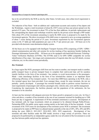 Functional Plan on Transport for National Capital Region-2032
xxii
has to be served both by the NCR as also by other States. In both cases, intra urban travel requirement is
excluded.
The induction of bus fleets - both on addition and replacement accounts and creation of bus depots and
the Workshops, require a total investment of about Rs 25873 crores (at base year prices) spread over the
period of 25 years. The investment in about 75% of the bus fleet additions, its periodic replacements and
the corresponding bus depots and workshops would be made by the private sector through a PPP modal.
Only about 25% of the investment amounting to nearly Rs 6468 crores is proposed to be made by the
Government agencies. The above investment of Rs 6468 crores is expected to serve an average population
of about 7 crores during the period of 25 years. Investment requirement by the Government agencies
comes to Rs 37 lakhs per lakh population per year or Rs 37 per person per year. All buses are to be
provided with electronic route-destination display system.
All the buses are to be equipped with Intelligent Transport Systems (ITS) comprising of GPS / GPRS /
related communication and other sub systems for on-line tracking of bus operations besides feeding the
Passenger Information System (PIS). All buses are to be equipped with hand held Electronic Ticketing /
Ticket Verification Machines (ETVMs). The ETVMs need to be GPS/ GPRS compatible for on-line
identification of bus stops / fare stages and communication of requisite data (the way bill details, revenue
collection, etc.) to the control rooms periodically.
Bus Terminals
In a large region like NCR, passengers shift from one bus route to another, one transport mode to another,
public transport buses to private transport buses to complete their end-to-end trips call for seamless
transfer facilities in the form of bus terminals / bus stations, to avoid inconvenience to the passengers.
Mode / route interchange facilities in the form of bus terminals/bus stations is an important factor
influencing efficiency of bus transport system. For more than 6000 buses operating in the NCR, only a
few terminal spaces have been provided. Even amongst these, except for some terminals, the rest are
partially / poorly developed. A passenger bus terminal broadly needs to perform various functions to
meet requirements of passengers and vehicles; passengers only; vehicles only; crew and the management.
Considering the requirements, the facilities planned, and the population of the settlements, the bus
terminals is to be classified.
At least one bus terminal with adequate provision for future growth is proposed in every city. In Class I
cities and above, a number of bus terminals at the rate of one commuter terminal for handling up to 1500
buses per day is suggested. A requirement of 50 bus terminals (minimum) is assessed. Development of
bus terminals calls for large investments which are proposed to be obtained through Public-Private-
Partnership (PPP), the public sector equity coming mainly as the land value of the bus terminals. A total
investment of Rs 3539 crores for development of bus terminals across NCR is estimated. The investment
is proposed to be made on PPP basis in a phased manner generally at the rate of 20%, 20%, 20% and 40%
during the years 2008-12, 2013-2017, 2018-2022, 2023- 2032 respectively. Development of bus
terminals and other facilities under the PPP modal, involves a large variety of activities. These are
proposed to be performed by an independent agency under the over all control of the Government to avoid
any bias between public and private bus operators.
 