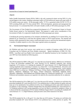Functional Plan on Transport for National Capital Region-2032
xxiii
Airports
Indira Gandhi International Airport (IGIA), Delhi is the only commercial airport serving NCR. It is the
second biggest in the country, handling a passenger traffic on 20.44 million per annum and cargo traffic of
0.39 million tonnes per annum. Of the passenger traffic, 75.75% is generated within NCTD, 18.75% in
NCR excluding Delhi and 5.5% from outside NCR. IGIA development, operation and management has
been privatized. It is estimated that IGIA will need to handle a traffic of 100 million passengers by 2036.
The Government of Uttar Pradesh have proposed development of a 2nd
International Airport in Greater
Noida (Jewar) named as Taj International Airport. The proposal is under active consideration of the
Government of India. It is expected to handle about 40 million passengers per annum.
Considering the growing importance of air transport, facilitated by an enabling Civil Aviation Policy, the
demand for air connectivity to and from the regional centres in NCR would increase. The national and
business traffic generated by these centres would need quick access to and from the international airports.
A number of smaller airports in a few of the major regional centres are proposed.
13. Environmental Impact Assessment
Air Pollution and noise level surveys were carried out at a number of locations within NCR by the
Consultant and Air Pollution and Noise Modals constructed. Spatial distribution of SPM, CO, NOx,
RSPM, Leq (Day) and Leq (Night) levels measured at 82 identified locations by the Consultant in the
year 2007 have been detailed out following paras:
SPM
The CPCB standard for SPM is 200 µg/m3
. It is clear that out of total 82 stations, SPM level at 34 Stations
is below the prescribed standards (EF varies between 0.5-1.0; Moderate pollution) with varying
magnitude. At 36 stations, it is violating the standards (EF varies between 1.0-1.5; High Pollution) with
varying magnitude and at remaining 12 stations it is critical (EF >1.5;Critical Pollution). Preventive and
control measures are required to be undertaken at 36 stations where it is violating norms. Twelve stations
where SPM level is critical are: 19(Dasna Toll Plaza), 21(Near Dadri), 69(Bagadurgarh-Delhi), 62(NH-8
Behror), 20(Morta), 44(Bilaspur Toll Plaza), 23(Near Indrapuram, Ghaziabad), 42(Khirki Dola),
9(Kundli), 1(Babarpur), 26(Faridabad) and 22(Mohan Nagar) are violating the standards (EF >1.5;Critical
Pollution) and immediate measures are required to be taken by the concerned authorities for its reduction.
CO
The CPCB standard for CO is 2000 µg/m3
. It is clear that out of 82 stations, 72 stations are well below the
prescribed standards (EF varies between 0.0-0.5; Low pollution) have a rather pristine air quality and such
areas are to be maintained at low pollution level by way of adopting preventive and control measures of
air pollution. In the remaining, 9 Stations though below the prescribed standards (EF varies between 0.5-
1.0; Moderate pollution) with varying magnitude as of now are likely to exceed the standards in future. It
is observed that the concentration of CO at station 22(Mohan Nagar) which is exceeding the standards (EF
varies between 1.0 - 1.5; High Pollution), needs preventive and control measures to be taken.
NOx
The CPCB standard for Nox is 80 µg/m3
. It is clear that out of 82 stations, 79 stations are well below the
prescribed standards (EF varies between 0.0-0.5; Low pollution) have a rather pristine air quality. The
 