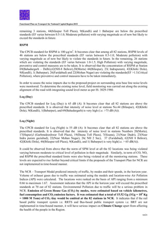 Functional Plan on Transport for National Capital Region-2032
xxiv
remaining 3 stations, 44(bilaspur Toll Plaza), 9(Kundli) and 1 Babarpur are below the prescribed
standards (EF varies between 0.5-1.0; Moderate pollution) with varying magnitude as of now but likely to
exceed the standards in future.
RSPM
The CPCB standard for RSPM is 100 µg/m3
. It becomes clear that among all 82 stations, RSPM levels of
46 stations are below the prescribed standards (EF varies between 0.5-1.0; Moderate pollution) with
varying magnitude as of now but likely to violate the standards in future. In the remaining, 26 stations
which are violating the standards (EF varies between 1.0-1.5; High Pollution) with varying magnitude,
preventive and control measures are to be taken. It is observed that the concentration of RSPM at Station
69(Bahadurgarh – Delhi),62(NH-8 Behror),20(Morta) 44(Bilaspur), 23( Indrapuram), 42(Khirki Dola),
9(Kundli), 1( Babarpur), 26(Faridabad) and 22(Mohan Nagar) are violating the standards(EF >1.5;Critical
Pollution), where preventive and control measures have to be taken immediately.
In order to assess the noise impacts due to the proposed project on surrounding area base line noise levels
were monitored. To determine the existing noise level, field monitoring was carried out along the existing
alignment of the road with integrating sound level meter as per IS: 3029-1980.
Leq (Day)
The CPCB standard for Leq (Day) is 65 dB (A). It becomes clear that all 82 stations are above the
prescribed standards. It is observed that intensity of noise level at stations No.44 (Bilaspur), 42(Khirki
Dola), 9(Kundli), 1(Babarpur), and 69(Bahadurgarh) is very high (i.e. >75 dB (A)).
Leq (Night)
The CPCB standard for Leq (Night) is 55 dB (A). It becomes clear that all 82 stations are above the
prescribed standards. It is observed that the intensity of noise level in stations Numbers 20(Morta),
17(Hapur),l (Garhmukteshwar Toll Plaza), 19(Dasna Toll Plaza), 7(Sisana), 21(Near Dadri), 23(Near
Indra puram gaziabad), 22(Near Mohan Nagar), 26( NH 2 Sec), 37 (Faridabad), 62(NH 8 Behror),
42(Khirki Dola), 44(Bilaspur toll Plaza), 9(Kundli), and 1( Babarpur) is very high(i.e. > 65 dB(A)).
It could be observed from above that the norm of SPM level at all the 82 locations was being violated
varying between moderate to critical level of pollution in their magnitude. Similarly, in term of CO, NOx
and RSPM the prescribed standard limits were also being violated at all the monitoring stations. These
levels are expected to rise further beyond critical limits if the proposals of the Transport Plan for NCR are
not implemented in time-bound manner.
The NCR – Transport Modal predicted intensity of traffic, by modes and their speeds, in the horizon year.
Volume of exhaust gases due to traffic was estimated using the modals and location-wise Air Pollution
Indices (API) were calculated. The locations were ranked on the basis of API ranging from a minimum
0.66 to maximum 1.67. Assessment indicates that the API in the horizon year will exceed the prescribed
standards at 70 out of 82 stations. Environmental Pollution due to traffic will be a serious problem in
NCR. Emission of Green House Gas (CO2) by modes, were estimated based on vehicle kilometres,
fuel consumption and CO2 emission factors. It was estimated that a total of 15.52 Gg (1Gg = 106
Kg
= 1000 M Tons) of CO2 /day would be emitted at the 82 stations in NCR. It indicates that if the rail
based public transport system i.e. RRTS and Bus-based public transport system i.e. BRT are not
implemented in time-bound manner, it will have serious impact on Climate Change apart from affecting
the health of the people in the Region.
 
