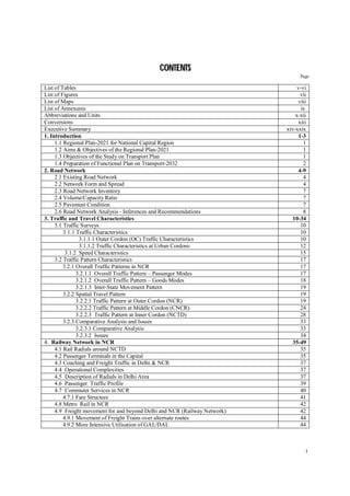 i
C
CO
ON
NT
TE
EN
NT
TS
S
Page
List of Tables v-vi
List of Figures vii
List of Maps viii
List of Annexures ix
Abbreviations and Units x-xii
Conversions xiii
Executive Summary xiv-xxix
1. Introduction 1-3
1.1 Regional Plan-2021 for National Capital Region 1
1.2 Aims & Objectives of the Regional Plan-2021 1
1.3 Objectives of the Study on Transport Plan 1
1.4 Preparation of Functional Plan on Transport-2032 2
2. Road Network 4-9
2.1 Existing Road Network 4
2.2 Network Form and Spread 4
2.3 Road Network Inventory 7
2.4 Volume/Capacity Ratio 7
2.5 Pavement Condition 7
2.6 Road Network Analysis - Inferences and Recommendations 8
3. Traffic and Travel Characteristics 10-34
3.1 Traffic Surveys 10
3.1.1 Traffic Characteristics 10
3.1.1.1 Outer Cordon (OC) Traffic Characteristics 10
3.1.1.2 Traffic Characteristics at Urban Cordons 12
3.1.2 Speed Characteristics 15
3.2 Traffic Pattern Characteristics 17
3.2.1 Overall Traffic Patterns in NCR 17
3.2.1.1 Overall Traffic Pattern – Passenger Modes 17
3.2.1.2 Overall Traffic Pattern – Goods Modes 18
3.2.1.3 Inter-State Movement Pattern 19
3.2.2 Spatial Travel Pattern 19
3.2.2.1 Traffic Pattern at Outer Cordon (NCR) 19
3.2.2.2 Traffic Pattern at Middle Cordon (CNCR) 24
3.2.2.3 Traffic Pattern at Inner Cordon (NCTD) 28
3.2.3 Comparative Analysis and Issues 33
3.2.3.1 Comparative Analysis 33
3.2.3.2 Issues 34
4. Railway Network in NCR 35-49
4.1 Rail Radials around NCTD 35
4.2 Passenger Terminals in the Capital 35
4.3 Coaching and Freight Traffic in Delhi & NCR 37
4.4 Operational Complexities 37
4.5 Description of Radials in Delhi Area 37
4.6 Passenger Traffic Profile 39
4.7 Commuter Services in NCR 40
4.7.1 Fare Structure 41
4.8 Metro Rail in NCR 42
4.9 Freight movement for and beyond Delhi and NCR (Railway Network) 42
4.9.1 Movement of Freight Trains over alternate routes 44
4.9.2 More Intensive Utilisation of GAL/DAL 44
 