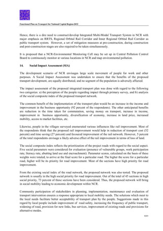 Functional Plan on Transport for National Capital Region-2032
xxv
Hence, there is a dire need to construct/develop Integrated Multi-Modal Transport System in NCR with
major emphasis on RRTS, Regional Orbital Rail Corridor and Inner Regional Orbital Rail Corridor as
public transport system. However, a set of mitigation measures at pre-construction, during construction
and post-construction stages are also required to be taken simultaneously.
It is proposed that a NCR-Environmental Monitoring Cell may be set up in Central Pollution Control
Board to continuously monitor at various locations in NCR and map environmental pollution.
14. Social Impact Assessment (SIA)
The development scenario of NCR envisages large scale movement of people for work and other
purposes. A Social Impact Assessment was undertaken to ensure that the benefits of the proposed
transport development, are equally distributed, and no segment of the population is adversely affected.
The impact assessment of the proposed integrated transport plan was done with regard to the following
two categories: a) the perception of the people regarding impact through primary survey, and b) analysis
of the social composite index of the proposed transport network.
The common benefit of the implementation of the transport plan would be an increase in the income and
improvement in the business opportunity (92 percent of the respondents). The other anticipated benefits
are reduction in the time taken for commutation, saving money on transport, increase in income,
improvement in business opportunity, diversification of economy, increase in land price, increased
mobility, access to market facilities, etc.
Likewise, people in the villages surveyed enumerated various influences like rail improvement. Most of
the respondents think that the proposed rail improvement would help in reduction of transport cost (52
percent) and time saving (27 percent) and favoured improvement of the rail network. However, 5 percent
of the total respondents envisage a likely adverse effect of the rail improvement in terms of loss of land.
The social composite index reflects the prioritization of the project roads with regard to the social aspect.
Five social parameters were considered for evaluation (presence of vulnerable groups, work participation
rate, literacy rate, abutting land use and encroachment). Parameter scores, calculated on the basis of these
weights were totaled, to arrive at the final score for a particular road. The higher the score for a particular
road, higher will be its priority for road improvement. Most of the sections have high priority for road
improvement.
From the existing social index of the road network, the proposed network was also tested. The proposed
network is usually in the high social priority for road improvement. Out of the total of 45 sections in high
social priority, 73 percent of these sections have been considered. Thus, the proposed network will bring
in social mobility leading to economic development within NCR.
Community participation of stakeholders in planning, implementation, maintenance and evaluation of
transport intervention ensures a response appropriate to local mobility needs. The solutions which meet to
the local needs facilitate better acceptability of transport plan by the people. Suggestions made in this
regard by local people include improvement of road safety, increasing the frequency of public transport,
widening of road, provision for new links, bus services, improvement of existing roads and provisions for
alternative modes.
 