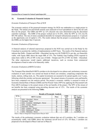 Functional Plan on Transport for National Capital Region-2032
xxvii
16. Economic Evaluation & Financial Analysis
Economic Evaluation of Transport Plan of NCR
The economic analysis of the proposed transport strategy for NCR was undertaken as a single project in
the Study. The annual cost and benefit streams were analysed in Excel spreadsheet to derive the net cash
flow for the project. The EIRR and NPV @ 12% discount rate were determined using the discounted
cash-flow technique. The EIRR of the project worked out to 43.26%, while the NPV @ 12% was Rs
807,786 million. The rate of return considered desirable for transport infrastructure projects is 12 percent
as the opportunity cost of capital is 12%. The results indicate that the project is economically viable, as
the EIRRs are far higher than 12 percent.
Economic Evaluation of Expressways
A financial analysis of selected expressways proposed in the NCR was carried out in the Study by the
Consultant to ascertain the viability of implementation on BOT basis. The results of the financial analysis
indicate that Delhi - Panipat and Delhi - Ghaziabad, having over 60-70,000 PCUs per day, are financially
viable, with Equity IRRs above the target IRR of 15%. The Viability Gap Funding (VGF) required to
make them viable is 30% of TPC in the case of Delhi – Panipat and 35% of TPC for Delhi – Ghaziabad.
The other expressways would require additional incentives, such as revenue from commercial
development of land in order to be financially viable.
Economic Evaluation of RRTS Corridors
The Transport Plan identified 8 RRTS corridors to be developed in two phases and preliminary economic
evaluation of each corridor was carried out based on block cost estimates, comprising components like
tracks, stations, rolling stock, etc. The capital investments are assumed to be spread equally over 5 years,
following which the corridor can become operational. The annual streams of economic costs and benefits
have been computed over the analysis period. The project’s economic viability is assessed in terms of
Economic Internal Rate of Return (EIRR) and Net Present Value (NPV) by applying the Discounted Cash
Flow (DCF) technique to the annual stream of the net benefits of the project. The NPV of the stream of
net benefits has been computed using prevailing discount rate of 12%. The results of the economic
analysis are presented in the following Table:
Results of Economic Analysis
Sl No.
RRTS Corridor Phase
EIRR
(%)
NPV @ 12%
(Rs. million)
1 Delhi – Ghaziabad – Meerut I 34.77 25682.69
2 Ghaziabad – Hapur II 29.03 8233.31
3 Delhi – Faridabad – Ballabhgarh – Palwal II 25.99 8222.81
4 Delhi – Sonipat – Panipat I 20.99 11143.69
5 Ghaziabad – Khurja II 20.42 4279.03
6 Delhi – Gurgaon – Rewari I 17.73 5400.38
7 Delhi – Bahadurgarh – Rohtak II 13.98 1047.60
8 Delhi – Shahadara – Baraut II 6.93 (-) 1272.11
Source: Study on Integrated Transportation Plan for NCR
The results of the preliminary economic evaluation indicate that out of 8 corridors, the 7 corridors are
economically viable, with EIRRs above the minimum cut-off level of 12%. Of these, 3 corridors are
proposed to be developed in Phase I and rest in Phase-II.
 