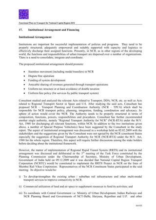 Functional Plan on Transport for National Capital Region-2032
xxviii
17. Institutional Arrangement and Financing
Institutional Arrangement
Institutions are important for successful implementation of policies and programs. They need to be
properly structured, adequately empowered and suitably supported with capacity and logistics to
effectively discharge their assigned functions. Presently, in NCR, as in other regions of the developing
world, the functions and responsibilities of urban transport are dispersed over a number of organizations.
There is a need to consolidate, integrate and coordinate.
The proposed institutional arrangement should promote:
 Seamless movement (including modal transfers) in NCR
 Dispute free operation
 Funding of system development
 Amicable sharing of revenues generated through transport operations
 Uniform tax structure or at least avoidance of double taxation
 Uniform fare policy (for services by public transport system)
Consultant studied and analyzed the relevant Acts related to Transport, DDA, NCR, etc. as well as Acts
related to Regional Transport Sector in Spain and U.S. After studying the said acts, Consultant has
proposed NCR – Transport Planning and Coordination Authority (NCR – TPCA) which shall be
responsible for NCR transport policy, planning, integration, funding, coordination and advocacy. Its
sphere of action would cover the NCR. The Authority needs to be properly structured in terms of
composition, functions, powers, responsibilities and procedures. Consultant has further recommended
another single authority, namely “Regional Transport Authority for NCR” (NCR-RTA) under the M.V.
Act, 1988 for discharging all relevant functions, within NCR. In addition to the two institutions given
above, a number of Special Purpose Vehicles(s) have been suggested by the Consultant in the study
report. The aspect of institutional arrangement was discussed in a workshop held on 02.02.2009 with the
stakeholders and the suggestions given by the Consultant were not agreed by the NCR constituent States
especially the suggestion of Regional Transport Authority for NCR (NCR-RTA) under the M.V. Act,
1988 for the whole region. Therefore, this aspect will require further discussions among the stake holders
before deciding about the institutional framework.
However, the matter of implementation of Regional Rapid Transit System (RRTS) and its institutional
arrangement was discussed and deliberated in the 3rd
meeting of the Task Force constituted by the
Planning Commission under the Chairmanship of Secretary, Ministry of Urban Development,
Government of India held on 09.12.2009 and it was decided that National Capital Region Transport
Corporation (NCRTC) would be constituted to implement the RRTS Project in NCR on the lines of
Mumbai Rail Vikas Corporation. Representatives of the NCR Constituent States participated in the said
meeting. Its objective would be:
i) To develop/strengthen the existing urban / suburban rail infrastructure and other multi-modal
transport services to improve connectivity in NCR.
ii) Commercial utilization of land and air space to supplement resources to fund its activities; and
iii) To coordinate with Central Government i.e. Ministry of Urban Development; Indian Railways and
NCR Planning Board and Governments of NCT-Delhi, Haryana, Rajasthan and U.P. and other
 