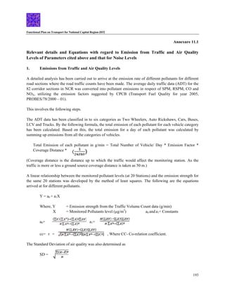 Functional Plan on Transport for National Capital Region-2032
193
Annexure 11.1
Relevant details and Equations with regard to Emission from Traffic and Air Quality
Levels of Parameters cited above and that for Noise Levels
1. Emissions from Traffic and Air Quality Levels
A detailed analysis has been carried out to arrive at the emission rate of different pollutants for different
road sections where the road traffic counts have been made. The average daily traffic data (ADT) for the
82 corridor sections in NCR was converted into pollutant emissions in respect of SPM, RSPM, CO and
NOX, utilizing the emission factors suggested by CPCB (Transport Fuel Quality for year 2005,
PROBES/78/2000 – 01).
This involves the following steps.
The ADT data has been classified in to six categories as Two Wheelers, Auto Rickshaws, Cars, Buses,
LCV and Trucks. By the following formula, the total emission of each pollutant for each vehicle category
has been calculated. Based on this, the total emission for a day of each pollutant was calculated by
summing up emissions from all the categories of vehicles.
Total Emission of each pollutant in g/min = Total Number of Vehicle/ Day * Emission Factor *
Coverage Distance *
(Coverage distance is the distance up to which the traffic would affect the monitoring station. As the
traffic is more or less a ground source coverage distance is taken as 50 m.)
A linear relationship between the monitored pollutant levels (at 20 Stations) and the emission strength for
the same 20 stations was developed by the method of least squares. The following are the equations
arrived at for different pollutants.
Y = a0 + a1X
Where, Y = Emission strength from the Traffic Volume Count data (g/min)
X = Monitored Pollutants level (µg/m3
) a0 and a1= Constants
a0= a1=
cc= r = , Where CC- Co-relation coefficient.
The Standard Deviation of air quality was also determined as
SD =
 
