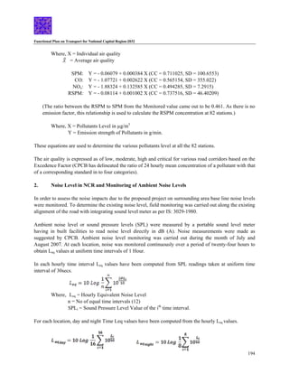 Functional Plan on Transport for National Capital Region-2032
194
Where, X = Individual air quality
= Average air quality
SPM: Y = - 0.06079 + 0.000384 X (CC = 0.711025, SD = 100.6553)
CO: Y = - 1.07721 + 0.002622 X (CC = 0.565154, SD = 355.022)
NOx: Y = - 1.88324 + 0.132585 X (CC = 0.494285, SD = 7.2915)
RSPM: Y = - 0.08114 + 0.001002 X (CC = 0.737516, SD = 46.40209)
(The ratio between the RSPM to SPM from the Monitored value came out to be 0.461. As there is no
emission factor, this relationship is used to calculate the RSPM concentration at 82 stations.)
Where, X = Pollutants Level in µg/m3
Y = Emission strength of Pollutants in g/min.
These equations are used to determine the various pollutants level at all the 82 stations.
The air quality is expressed as of low, moderate, high and critical for various road corridors based on the
Excedence Factor (CPCB has delineated the ratio of 24 hourly mean concentration of a pollutant with that
of a corresponding standard in to four categories).
2. Noise Level in NCR and Monitoring of Ambient Noise Levels
In order to assess the noise impacts due to the proposed project on surrounding area base line noise levels
were monitored. To determine the existing noise level, field monitoring was carried out along the existing
alignment of the road with integrating sound level meter as per IS: 3029-1980.
Ambient noise level or sound pressure levels (SPL) were measured by a portable sound level meter
having in built facilities to read noise level directly in dB (A). Noise measurements were made as
suggested by CPCB. Ambient noise level monitoring was carried out during the month of July and
August 2007. At each location, noise was monitored continuously over a period of twenty-four hours to
obtain Leq values at uniform time intervals of 1 Hour.
In each hourly time interval Leq values have been computed from SPL readings taken at uniform time
interval of 30secs.
Where, Leq = Hourly Equivalent Noise Level
n = No of equal time intervals (12)
SPLi = Sound Pressure Level Value of the ith
time interval.
For each location, day and night Time Leq values have been computed from the hourly Leq values.
 