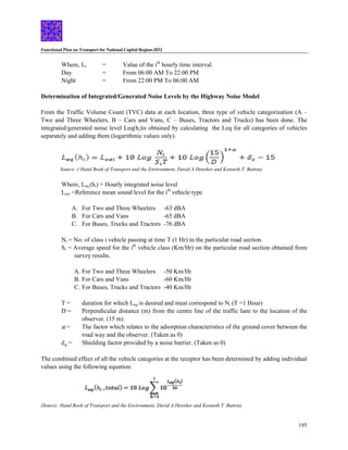 Functional Plan on Transport for National Capital Region-2032
195
Where, Li = Value of the ith
hourly time interval.
Day = From 06:00 AM To 22:00 PM
Night = From 22:00 PM To 06:00 AM
Determination of Integrated/Generated Noise Levels by the Highway Noise Model
From the Traffic Volume Count (TVC) data at each location, three type of vehicle categorization (A –
Two and Three Wheelers, B – Cars and Vans, C – Buses, Tractors and Trucks) has been done. The
integrated/generated noise level Leq(hi)is obtained by calculating the Leq for all categories of vehicles
separately and adding them (logarithmic values only).
Source :( Hand Book of Transport and the Environment, David A Hensher and Kenneth T. Button)
Where, Leq (hi) = Hourly integrated noise level
Loei =Reference mean sound level for the ith
vehicle type
A. For Two and Three Wheelers -63 dBA
B. For Cars and Vans -65 dBA
C. For Buses, Trucks and Tractors -76 dBA
Ni = No. of class i vehicle passing at time T (1 Hr) in the particular road section.
Si = Average speed for the ith
vehicle class (Km/Hr) on the particular road section obtained from
survey results.
A. For Two and Three Wheelers -50 Km/Hr
B. For Cars and Vans -60 Km/Hr
C. For Buses, Trucks and Tractors -40 Km/Hr
T = duration for which Leq is desired and must correspond to Ni (T =1 Hour)
D = Perpendicular distance (m) from the centre line of the traffic lane to the location of the
observer. (15 m)
= The factor which relates to the adsorption characteristics of the ground cover between the
road way and the observer. (Taken as 0)
= Shielding factor provided by a noise barrier. (Taken as 0)
The combined effect of all the vehicle categories at the receptor has been determined by adding individual
values using the following equation:
(Source: Hand Book of Transport and the Environment, David A Hensher and Kenneth T. Button)
 