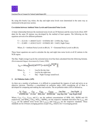 Functional Plan on Transport for National Capital Region-2032
196
By using this hourly Leq values, the day and night noise levels were determined in the same way as
mentioned in the previous section.
Co-relation between Ambient Noise Levels and Generated Noise Levels
A linear relationship between the monitored noise levels (at 20 Stations) and the noise levels (from ADT
data) for the same 20 stations was developed by the method of least squares. The following are the
equations arrived at for different pollutants
Y = - 32.2126 + 1.484435 X (CC = 0.925038, SD = 2.5958, Day Time)
Y = - 22.4091 + 1.423612 X (CC = 0.930429, SD = 3.6453, Night Time)
Where, X = Ambient Noise Levels in dB (A). Y = Generated Noise Levels in dB (A).
These linear equations are used to calculate the day and night time noise levels at all 82 stations in the
NCR region.
The Day- Night average Leq for the corrected noise level has been calculated from the following formula.
(Environmental Impact Assessment by Canter,1996).
Where, Ld = Leq for the day time
Ln = Leq for the night time.
Ldn = Day – Night Average sound level.
3. Air Pollution Index (API)
As there are a number of pollutants, it is difficult to comprehend the impacts of each and arrive at an
objective decision. Therefore a consolidated air pollution index (API) considering all of them is
developed for comparing and ranking the road sections. The air pollution index (API) is defined as,
Where, CSPM, CNOx, CRSPM, and CCO are the ambient concentrations of SPM, NOx, RSPM and CO
respectively, and SPMStd, COStd, NOxStd, RSPMStd are the respective standards laid down.The LeqDay and
LeqNight are the ambient noise levels and LeqDayStd and LeqNightStd are the respective standards. These
standards are for 24 hours averaging period, except COStd, which is for 1 h averaging period.
 