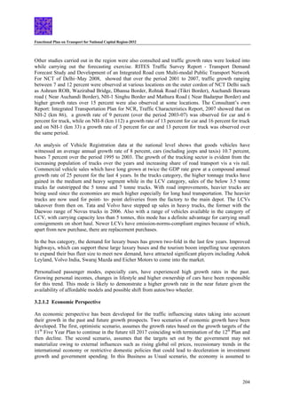 Functional Plan on Transport for National Capital Region-2032
204
Other studies carried out in the region were also consulted and traffic growth rates were looked into
while carrying out the forecasting exercise. RITES Traffic Survey Report - Transport Demand
Forecast Study and Development of an Integrated Road cum Multi-modal Public Transport Network
For NCT of Delhi–May 2008, showed that over the period 2001 to 2007, traffic growth ranging
between 7 and 12 percent were observed at various locations on the outer cordon of NCT Delhi such
as Ashram ROB, Wazirabad Bridge, Dhansa Border, Rohtak Road (Tikri Border), Auchandi Bawana
road ( Near Auchandi Border), NH-1 Singhu Border and Mathura Road ( Near Badarpur Border) and
higher growth rates over 15 percent were also observed at some locations. The Consultant’s own
Report: Integrated Transportation Plan for NCR, Traffic Characteristics Report, 2007 showed that on
NH-2 (km 86), a growth rate of 9 percent (over the period 2003-07) was observed for car and 6
percent for truck, while on NH-8 (km 112) a growth rate of 13 percent for car and 16 percent for truck
and on NH-1 (km 33) a growth rate of 3 percent for car and 13 percent for truck was observed over
the same period.
An analysis of Vehicle Registration data at the national level shows that goods vehicles have
witnessed an average annual growth rate of 8 percent, cars (including jeeps and taxis) 10.7 percent,
buses 7 percent over the period 1995 to 2003. The growth of the trucking sector is evident from the
increasing population of trucks over the years and increasing share of road transport vis a vis rail.
Commercial vehicle sales which have long grown at twice the GDP rate grew at a compound annual
growth rate of 25 percent for the last 4 years. In the trucks category, the higher tonnage trucks have
gained in the medium and heavy segment while in the LCV category, sales of the below 3.5 tonne
trucks far outstripped the 5 tonne and 7 tonne trucks. With road improvements, heavier trucks are
being used since the economies are much higher especially for long haul transportation. The heavier
trucks are now used for point- to- point deliveries from the factory to the main depot. The LCVs
takeover from then on. Tata and Volvo have stepped up sales in heavy trucks, the former with the
Daewoo range of Novus trucks in 2006. Also with a range of vehicles available in the category of
LCV, with carrying capacity less than 5 tonnes, this mode has a definite advantage for carrying small
consignments on short haul. Newer LCVs have emission-norms-compliant engines because of which,
apart from new purchase, there are replacement purchases.
In the bus category, the demand for luxury buses has grown two-fold in the last few years. Improved
highways, which can support these large luxury buses and the tourism boom impelling tour operators
to expand their bus fleet size to meet new demand, have attracted significant players including Ashok
Leyland, Volvo India, Swaraj Mazda and Eicher Motors to come into the market.
Personalised passenger modes, especially cars, have experienced high growth rates in the past.
Growing personal incomes, changes in lifestyle and higher ownership of cars have been responsible
for this trend. This mode is likely to demonstrate a higher growth rate in the near future given the
availability of affordable models and possible shift from autos/two wheeler.
3.2.1.2 Economic Perspective
An economic perspective has been developed for the traffic influencing states taking into account
their growth in the past and future growth prospects. Two scenarios of economic growth have been
developed. The first, optimistic scenario, assumes the growth rates based on the growth targets of the
11th
Five Year Plan to continue in the future till 2017 coinciding with termination of the 12th
Plan and
then decline. The second scenario, assumes that the targets set out by the government may not
materialize owing to external influences such as rising global oil prices, recessionary trends in the
international economy or restrictive domestic policies that could lead to deceleration in investment
growth and government spending. In this Business as Usual scenario, the economy is assumed to
 