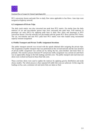 Functional Plan on Transport for National Capital Region-2032
213
PCU conversion factors and peak flow to daily flow ratios applicable to bus flows. Auto trips were
assigned on highway network.
6.2 Assignment of Private Trips
The daily truck matrix was also converted into peak hour PCU matrix. On similar lines the daily
matrices of car and two-wheeler person trips were converted into peak hour, O-D matrices in
passenger car units (PCU) by applying peak hour to daily flow ratios and passenger to PCU
conversion factors. First the network was pre-loaded with the goods PCU flows and bus PCU flows.
The car, two-wheeler and auto PCU peak hour PCU matrix were then loaded using incremental
capacity restraint assignment
6.3 Public Transport and Private Traffic Assignment Iterations
The public transport network was revised with the speeds obtained after assigning the private trips.
The assignment of public transport trips was performed on this revised network and the next iteration
of private traffic assignment was carried out by taking the bus, auto-rickshaw and truck flows as
preloads. This iterative process between PT and private traffic assignment was carried out until there
was no appreciable change in the link loadings and link costs. The public transport and road time/cost
skims were worked out based on these final link costs.
These cost/time skims were used to update the matrices by applying gravity distribution and mode
choice models. The whole process is then repeated till stable link costs are achieved. At this stage the
loadings on bus, auto, commuter rail and metro links are taken as final.
 