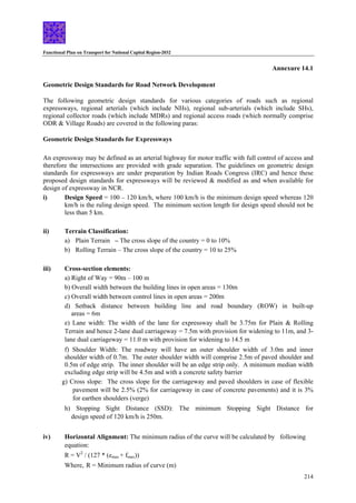 Functional Plan on Transport for National Capital Region-2032
214
Annexure 14.1
Geometric Design Standards for Road Network Development
The following geometric design standards for various categories of roads such as regional
expressways, regional arterials (which include NHs), regional sub-arterials (which include SHs),
regional collector roads (which include MDRs) and regional access roads (which normally comprise
ODR & Village Roads) are covered in the following paras:
Geometric Design Standards for Expressways
An expressway may be defined as an arterial highway for motor traffic with full control of access and
therefore the intersections are provided with grade separation. The guidelines on geometric design
standards for expressways are under preparation by Indian Roads Congress (IRC) and hence these
proposed design standards for expressways will be reviewed & modified as and when available for
design of expressway in NCR.
i) Design Speed = 100 – 120 km/h, where 100 km/h is the minimum design speed whereas 120
km/h is the ruling design speed. The minimum section length for design speed should not be
less than 5 km.
ii) Terrain Classification:
a) Plain Terrain – The cross slope of the country = 0 to 10%
b) Rolling Terrain – The cross slope of the country = 10 to 25%
iii) Cross-section elements:
a) Right of Way = 90m – 100 m
b) Overall width between the building lines in open areas = 130m
c) Overall width between control lines in open areas = 200m
d) Setback distance between building line and road boundary (ROW) in built-up
areas = 6m
e) Lane width: The width of the lane for expressway shall be 3.75m for Plain & Rolling
Terrain and hence 2-lane dual carriageway = 7.5m with provision for widening to 11m, and 3-
lane dual carriageway = 11.0 m with provision for widening to 14.5 m
f) Shoulder Width: The roadway will have an outer shoulder width of 3.0m and inner
shoulder width of 0.7m. The outer shoulder width will comprise 2.5m of paved shoulder and
0.5m of edge strip. The inner shoulder will be an edge strip only. A minimum median width
excluding edge strip will be 4.5m and with a concrete safety barrier
g) Cross slope: The cross slope for the carriageway and paved shoulders in case of flexible
pavement will be 2.5% (2% for carriageway in case of concrete pavements) and it is 3%
for earthen shoulders (verge)
h) Stopping Sight Distance (SSD): The minimum Stopping Sight Distance for
design speed of 120 km/h is 250m.
iv) Horizontal Alignment: The minimum radius of the curve will be calculated by following
equation:
R = V2
/ (127 * (emax + fmax))
Where, R = Minimum radius of curve (m)
 