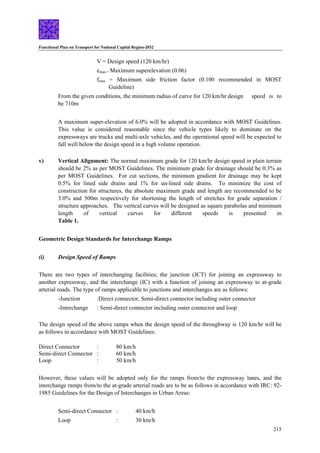 Functional Plan on Transport for National Capital Region-2032
215
V = Design speed (120 km/hr)
emax = Maximum superelevation (0.06)
fmax = Maximum side friction factor (0.100 recommended in MOST
Guideline)
From the given conditions, the minimum radius of curve for 120 km/hr design speed is to
be 710m
A maximum super-elevation of 6.0% will be adopted in accordance with MOST Guidelines.
This value is considered reasonable since the vehicle types likely to dominate on the
expressways are trucks and multi-axle vehicles, and the operational speed will be expected to
fall well below the design speed in a high volume operation.
v) Vertical Alignment: The normal maximum grade for 120 km/hr design speed in plain terrain
should be 2% as per MOST Guidelines. The minimum grade for drainage should be 0.3% as
per MOST Guidelines. For cut sections, the minimum gradient for drainage may be kept
0.5% for lined side drains and 1% for un-lined side drains. To minimize the cost of
construction for structures, the absolute maximum grade and length are recommended to be
3.0% and 500m respectively for shortening the length of stretches for grade separation /
structure approaches. The vertical curves will be designed as square parabolas and minimum
length of vertical curves for different speeds is presented in
Table 1.
Geometric Design Standards for Interchange Ramps
(i) Design Speed of Ramps
There are two types of interchanging facilities; the junction (JCT) for joining an expressway to
another expressway, and the interchange (IC) with a function of joining an expressway to at-grade
arterial roads. The type of ramps applicable to junctions and interchanges are as follows:
-Junction :Direct connector, Semi-direct connector including outer connector
-Interchange : Semi-direct connector including outer connector and loop
The design speed of the above ramps when the design speed of the throughway is 120 km/hr will be
as follows in accordance with MOST Guidelines:
Direct Connector : 80 km/h
Semi-direct Connector : 60 km/h
Loop : 50 km/h
However, these values will be adopted only for the ramps from/to the expressway lanes, and the
interchange ramps from/to the at-grade arterial roads are to be as follows in accordance with IRC: 92-
1985 Guidelines for the Design of Interchanges in Urban Areas:
Semi-direct Connector : 40 km/h
Loop : 30 km/h
 