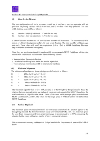 Functional Plan on Transport for National Capital Region-2032
216
(ii) Cross Section Elements
The lane configuration will be in two cases, which are a) one lane – one way operation with no
provision for passing a stalled vehicle on the lane, and b) two lane – two way operation. The lane
width for these cases will be as follows:
a) one lane – one way operation: 4.50 m for one lane
b) two lane – two way operation: 7.75 m for two lanes
A 2.0m wide outer shoulder and a 0.7m wide inner shoulder will be adopted. The outer shoulder will
consist of a 0.5m wide edge strip and a 1.5m wide paved shoulder. The inner shoulder will be an edge
strip only. These values will satisfy the requirement (0.6 to 1.2m) in MOST Guidelines. The edge
strip is the same width as the throughway.
Since there are no rules mentioned for median width on rampways in MOST Guidelines, a 1.0m wide
median with kerbstones is recommended for the following reasons:
- It can substitute for concrete barriers
- The stretch is relatively short where this median is provided
- This is a typical ramp median width by international standards
(iii) Horizontal Alignment
The minimum radius of curves for each design speed of ramps is as follows:
R = 280m for 80 km/h (f = 0.125)
R = 150m for 60 km/h (f = 0.140)
R = 100m for 50 km/h (f = 0.150)
R = 60m for 40 km/h (f = 0.150)
R = 30m for 30 km/h (f = 0.150)
The maximum superelevation is to be 6.0% as same as in the throughway design standard. Since the
relations between superelevation and radius of curves are not presented in MOST Guidelines, the
relation between e : superelevation and R : radius of curvature for each design speed is derived from
MOST Guidelines (AASHTO). The values for the design speed of 40 km/hr or less will be based on
MOST Guidelines.
(iv) Vertical Alignment
The maximum grade for direct connections and semi-direct connections at a junction applies to the
throughway standard, the absolute minimum value is recommended to be 3.0%. The maximum grade
for semi-direct connections and loops at an interchange is recommended to be 4.0% considering the
situation that the ramps will carry a number of heavy commercial vehicles.
The recommended summary on Geometric Design Standards for Expressways is presented in Table 1
below:
 