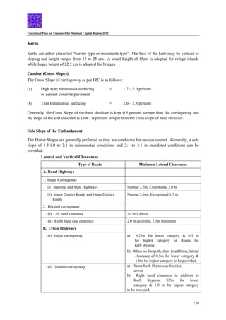 Functional Plan on Transport for National Capital Region-2032
220
Kerbs
Kerbs are either classified “barrier type or mountable type”. The face of the kerb may be vertical or
sloping and height ranges from 15 to 25 cm. A small height of 15cm is adopted for refuge islands
while larger height of 22.5 cm is adopted for bridges
Camber (Cross Slopes)
The Cross Slope of carriageway as per IRC is as follows:
(a) High type bituminous surfacing = 1.7 – 2.0 percent
or cement concrete pavement
(b) Thin Bituminous surfacing = 2.0 – 2.5 percent
Generally, the Cross Slope of the hard shoulder is kept 0.5 percent steeper than the carriageway and
the slope of the soft shoulder is kept 1.0 percent steeper than the cross slope of hard shoulder.
Side Slope of the Embankment
The Flatter Slopes are generally preferred as they are conducive for erosion control. Generally, a side
slope of 1.5:1.0 to 2:1 in uninundated conditions and 2:1 to 3:1 in inundated conditions can be
provided.
Lateral and Vertical Clearances
Type of Roads Minimum Lateral Clearances
A. Rural Highways
1. Single Carriageway
(i) National and State Highways Normal 2.5m, Exceptional 2.0 m
(ii) Major District Roads and Other District
Roads
Normal 2.0 m, Exceptional 1.5 m
2. Divided carriageway
(i) Left hand clearance As in 1 above
(ii) Right hand side clearance 2.0 m desirable, 1.5m minimum
B. Urban Highways
(i) Single carriageway a) 0.25m for lower category & 0.5 m
for higher category of Roads for
kerb shyness
b) When no footpath, then in addition, lateral
clearance of 0.5m for lower category &
1.0m for higher category to be provided.
(ii) Divided carriageway a) Same Kerb Shyness as for (i) a)
above
b) Right hand clearance in addition to
Kerb Shyness, 0.5m for lower
category & 1.0 m for higher category
to be provided.
 