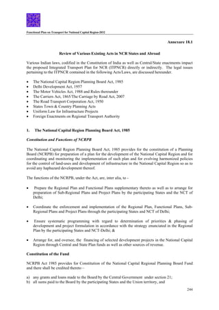 Functional Plan on Transport for National Capital Region-2032
244
Annexure 18.1
Review of Various Existing Acts in NCR States and Abroad
Various Indian laws, codified in the Constitution of India as well as Central/State enactments impact
the proposed Integrated Transport Plan for NCR (ITPNCR) directly or indirectly. The legal issues
pertaining to the ITPNCR contained in the following Acts/Laws, are discussed hereunder.
• The National Capital Region Planning Board Act, 1985
• Delhi Development Act, 1957
• The Motor Vehicles Act, 1988 and Rules thereunder
• The Carriers Act, 1865/The Carriage by Road Act, 2007
• The Road Transport Corporation Act, 1950
• States Town & Country Planning Acts
• Uniform Law for Infrastructure Projects
• Foreign Enactments on Regional Transport Authority
1. The National Capital Region Planning Board Act, 1985
Constitution and Functions of NCRPB
The National Capital Region Planning Board Act, 1985 provides for the constitution of a Planning
Board (NCRPB) for preparation of a plan for the development of the National Capital Region and for
coordinating and monitoring the implementation of such plan and for evolving harmonized policies
for the control of land-uses and development of infrastructure in the National Capital Region so as to
avoid any haphazard development thereof.
The functions of the NCRPB, under the Act, are, inter alia, to -
• Prepare the Regional Plan and Functional Plans supplementary thereto as well as to arrange for
preparation of Sub-Regional Plans and Project Plans by the participating States and the NCT of
Delhi;
• Coordinate the enforcement and implementation of the Regional Plan, Functional Plans, Sub-
Regional Plans and Project Plans through the participating States and NCT of Delhi;
• Ensure systematic programming with regard to determination of priorities & phasing of
development and project formulation in accordance with the strategy enunciated in the Regional
Plan by the participating States and NCT-Delhi; &
• Arrange for, and oversee, the financing of selected development projects in the National Capital
Region through Central and State Plan funds as well as other sources of revenue.
Constitution of the Fund
NCRPB Act 1985 provides for Constitution of the National Capital Regional Planning Board Fund
and there shall be credited thereto –
a) any grants and loans made to the Board by the Central Government under section 21;
b) all sums paid to the Board by the participating States and the Union territory, and
 