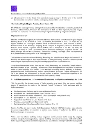 Functional Plan on Transport for National Capital Region-2032
245
c) all sums received by the Board from such other sources as may be decided upon by the Central
Government in consultation with the participating States and the Union Territory.
The National Capital Region Planning Board Rules, 1985
NCRPB Rules contain provisions relating to Constitution of the Board and the Committee, Conduct of
Business, Administration, Procedure for publication of draft and final regional plan and budget,
accounts and audit rules. The provisions relating to organizational set-up are given hereunder:
Organizational set-up
Minister of Urban Development, Government of India is the Chairman of the National Capital Region
Planning Board is the Minister of Urban Development, Government of India. The Board has 21
regular members and 10 co-opted members which include inter-alia the Union Ministers of Power,
Communication & IT, Railways, Shipping, Road Transport & Highways; the Chief Ministers of
Haryana, Uttar Pradesh, Rajasthan and NCT-Delhi; the Lt. Governor of the NCT of Delhi; the
Secretary, Ministry of Urban Development; Chief Secretaries of Haryana, Rajasthan and NCT of
Delhi; Principal Advisor (HUD), Planning Commission; Secretary, Housing & Urban Development of
U.P.; and Member Secretary of the NCR Planning Board.
The Board’s Secretariat consists of Planning, Financing and Administration Wings and has one NCR
Planning and Monitoring Cell working within each of four participating States for coordination and
monitoring the implementation of the policies and proposals of the Regional Plan-2021.
At the headquarters of the Board, there are two Project Sanctioning and Monitoring Groups (PSMG).
Group-I is headed by the Secretary, Ministry of Urban Development and has powers to sanction
funds for projects costing more than Rs.5 crore Group-II headed by Member Secretary of the Board,
can sanction funds for implementing projects costing less than Rs.5 crore. Projects, falling under the
NCR, are planned and implemented in the sub regions, by various Departments/Authorities of the
Constituent State Governments operating within their respective zones.
2. Delhi Development Act, 1957 (As amended by The Delhi Development (Amendment) Act, 1996)
This Act provides for the development of Delhi according to a Master Plan and matters ancillary
thereto. It extends to the whole of the National Capital Territory of Delhi, and deals with the
following matters:
• The Development Authority and its objects (Sections 3 to 6)
• Master Plan and Zonal Development Plans (Sections 7 to 11)
• Modifications to the Master Plan and the Zonal Development Plan (Section 11A)
• Development of Land (Sections 12 to 14)
• Acquisition and Disposal of Land (Section 15 to 22A)
• Finance, Accounts and Audit (Sections 23 to 27)
• Supplemental and Miscellaneous Provisions (Sections 28 to 60)
Section 36 of the Act empowers the Delhi Development Authority (DDA) to require a local authority
to assume responsibility for amenities in certain cases. Section 37 authorizes the DDA to levy
betterment charges in such cases.
With a view to enhance mobility, reduce congestion and to promote traffic safety by adopting
standard transport planning practices, capacity building, enforcement measures, road safety audits,
traffic engineering practices and better organizational co-ordination for improved traffic management
 