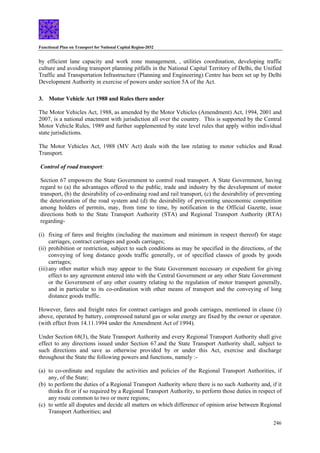 Functional Plan on Transport for National Capital Region-2032
246
by efficient lane capacity and work zone management, , utilities coordination, developing traffic
culture and avoiding transport planning pitfalls in the National Capital Territory of Delhi, the Unified
Traffic and Transportation Infrastructure (Planning and Engineering) Centre has been set up by Delhi
Development Authority in exercise of powers under section 5A of the Act.
3. Motor Vehicle Act 1988 and Rules there under
The Motor Vehicles Act, 1988, as amended by the Motor Vehicles (Amendment) Act, 1994, 2001 and
2007, is a national enactment with jurisdiction all over the country. This is supported by the Central
Motor Vehicle Rules, 1989 and further supplemented by state level rules that apply within individual
state jurisdictions.
The Motor Vehicles Act, 1988 (MV Act) deals with the law relating to motor vehicles and Road
Transport.
Control of road transport:
Section 67 empowers the State Government to control road transport. A State Government, having
regard to (a) the advantages offered to the public, trade and industry by the development of motor
transport, (b) the desirability of co-ordinaing road and rail transport, (c) the desirability of preventing
the deterioration of the road system and (d) the desirability of preventing uneconomic competition
among holders of permits, may, from time to time, by notification in the Official Gazette, issue
directions both to the State Transport Authority (STA) and Regional Transport Authority (RTA)
regarding-
(i) fixing of fares and freights (including the maximum and minimum in respect thereof) for stage
carriages, contract carriages and goods carriages;
(ii) prohibition or restriction, subject to such conditions as may be specified in the directions, of the
conveying of long distance goods traffic generally, or of specified classes of goods by goods
carriages;
(iii)any other matter which may appear to the State Government necessary or expedient for giving
effect to any agreement entered into with the Central Government or any other State Government
or the Government of any other country relating to the regulation of motor transport generally,
and in particular to its co-ordination with other means of transport and the conveying of long
distance goods traffic.
However, fares and freight rates for contract carriages and goods carriages, mentioned in clause (i)
above, operated by battery, compressed natural gas or solar energy are fixed by the owner or operator.
(with effect from 14.11.1994 under the Amendment Act of 1994).
Under Section 68(3), the State Transport Authority and every Regional Transport Authority shall give
effect to any directions issued under Section 67.and the State Transport Authority shall, subject to
such directions and save as otherwise provided by or under this Act, exercise and discharge
throughout the State the following powers and functions, namely :-
(a) to co-ordinate and regulate the activities and policies of the Regional Transport Authorities, if
any, of the State;
(b) to perform the duties of a Regional Transport Authority where there is no such Authority and, if it
thinks fit or if so required by a Regional Transport Authority, to perform those duties in respect of
any route common to two or more regions;
(c) to settle all disputes and decide all matters on which difference of opinion arise between Regional
Transport Authorities; and
 