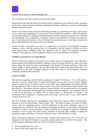 Functional Plan on Transport for National Capital Region-2032
247
(d) to discharge such other functions as may be prescribed.
Section 68 provides that the State Government shall by notification in the Official Gazette, constitute
for the State a State Transport Authority and Regional Transport Authority to exercise and discharge
functions specified therein.
Section 2 (42) defines State Transport Undertaking meaning any undertaking providing road transport
service, where such undertaking is carried on by (i) the Central Government or a State Government,
(ii) any Road Transport Corporation established under the Road Transport Corporation Act, 1950,(iii)
any municipality or any corporation or company owned or controlled by the Central Government or
any or more State Governments, or by the Central Government and one or more State Governments
and (iv) Zila Parishad or any other similar local authority.
Section 69 deals with general provision as to applications for permits to the Regional Transport
Authority, which, inter-alia, provides that if it is proposed to use the vehicle or vehicles in two or
more regions lying in different States, the application shall be made to the Regional Transport
Authority of the region in which the applicant resides or has his principal place of business.
Validation of permits for use outside Region:
Section 88 provides validation of permits for use outside region in which granted. It provides that a
permit granted by the Regional Transport Authority of any one region shall not be valid in any other
region, unless the permit has been countersigned by the Regional Transport Authority of that other
region. Further, a permit granted in any one State shall not be valid in any other State unless it is
countersigned by the State Transport Authority of that other State or by the Regional Transport
Authority concerned of the other state.
Control of Traffic
The provision regarding control of traffic contained in Chapter VIII (Section 112 to 138) pertains,
inter-alia, to limits of speed, limits of weight and limitations on use, power to have vehicle weighed,
power to restrict the use of vehicle, power to erect traffic signs, parking places and halting stations,
driving regulations, duty of driver to stop in certain cases, power of State Government to make rules
providing for – the removal and safe custody of certain vehicles, the installation and use of weighing
devices, the maintenance and management of wayside amenities/complexes, the exemption from all
or any of the provisions of Chapter VIII of special classes or descriptions of vehicles, the
maintenance and management of parking places and stands, and the fees, if any, which may be
charged for their use, etc.
The NCT of Delhi, Haryana, U.P. and Rajasthan have framed the respective Motor Vehicles Rules,
keeping in view the Central Motor Vehicle Rules, 1989. The Rules in respect of Control of Traffic
covers, inter-alia, signalling devices, vehicles abandoned on the roads, installation and use of
weighing devices, restricted of driving with gear disengaged, prohibition on mounting or taking hold
of vehicle in motion, towing, projection of loads, restriction as to carriage of dangerous substance,
restriction on use of siren and sound signals, restriction of dazzling light, visibility of lamps and
registration marks, prohibition of erection or placing of signs or advertisement on roads.
Many of the powers relating to control of traffic (Chapter VIII, Section 112 to 138 of the Act) are
delegated to the State Government or any other person authorized by the State Government. The
power relating to following matters are with the Central Government:-
• Driving Regulations (Sec. 118)
• Duty to obey traffic signs (Sec. 119)
 