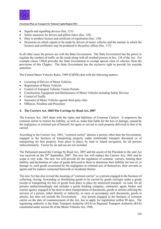 Functional Plan on Transport for National Capital Region-2032
248
• Signals and signalling devices (Sec. 121)
• Safety measures for drivers and pillion riders (Sec. 128)
• Duty to produce licence and certificate of registration (Sec. 130)
• Occasions on which signals to be made by drivers of motor vehicles and the manner in which the
licences and certificates may be produced to the police officer (Sec. 137)
In all other cases the powers are with the State Government. The State Government has the power to
regulate the conduct of traffic on the roads along with all residual powers in Sec. 138 of the Act. For
example clause 138(d) provides the State Government to exempt special class of vehicles, from the
provisions of this Chapter. The State Government has the exclusive right to provide for wayside
amenities.
The Central Motor Vehicles Rules, 1989 (CMVR) deal with the following matters:
• Licensing of Drivers of Motor Vehicles
• Registration of Motor Vehicles
• Control of Transport Vehicles Tourist Permits
• Construction, Equipment and Maintenance of Motor Vehicles including Safety Devices
• Control of Traffic
• Insurance of Motor Vehicles against third party risks
• Offences, Penalties and Procedure
4. The Carriers Act. 1865/The Carriage by Road Act, 2007
The Carriers Act, 1865 deals with the rights and liabilities of Common Carriers. It empowers the
common carrier to restrict his liability, as well as, make him liable for the loss or damage, caused by
the negligence or criminal acts of himself, his agent or servant to such property delivered to him to be
carried.
According to the Carriers Act, 1865, “common carrier” denotes a person, other than the Government,
engaged in the business of transporting property under multimodal transport document or of
transporting for hire property from place to place, by land or inland navigation, for all persons
indiscriminately. Carrier by air and sea are not included.
The Parliament passed the Carriage by Road Act, 2007 and the assent of the President to the said Act
was received on the 29th
September, 2007. The new law will replace the Carriers Act, 1865 and its
scope is very wide. The new Act will provide for the regulation of common carriers, limiting their
liability and declaration of value of goods delivered to them to determine their liability for loss of, or
damage to, such goods occasioned by the negligence or criminal acts of themselves, their servants or
agents and for matters connected therewith or incidental thereto.
The new Act has also revised the meaning of “common carrier” as a person engaged in the business of
collecting, storing, forwarding or distributing goods to be carried by goods carriages under a goods
receipt or transporting for hire of goods from place to place by motorized transport on road, for all
persons undiscriminatingly and includes a goods booking company, contractor, agent, broker and
courier agency engaged in the door-to-door transportation of documents, goods or articles utilizing the
services of a person, either directly or indirectly, to carry or accompany such documents, goods or
articles, but does not include the Government. Any person engaged in the business of common
carrier on the date of commencement of the Act, has to apply for registration within 90 days. The
registering authority is the State Transport Authority (STA) or Regional Transport Authority (RTA)
constituted under section 68 of the Motor Vehicles Act, 1988,
 