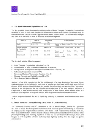 Functional Plan on Transport for National Capital Region-2032
249
5. The Road Transport Corporation Act, 1950
The Act provides for the incorporation and regulation of Road Transport Corporation. It extends to
the whole of India. It shall come into force in a State on such date as the Central Government may, by
notification in the Official Gazette, appoint in this behalf for such State. The Act has been brought
into force in all the States of NCR as indicated in the following table:
State/UT Date of
commencement
Notification
No.
Where published
Delhi 03-11-1971 S.O. 5081 Gazette of India, Extra1971, Pt.II, Sec.3 (i),
p.3057
Punjab (Haryana
& Chandigarh)
10-08-1954 S.R.O.2629 Gazette of India, 1954, Pt.II Sec.3, p. 1959
Rajasthan 05-09-1964 S.O. 3049 Gazette of India, 1964, Pt.II
Sec.3, p. 3417
Uttar Pradesh 01-04-1972 S.O. 1074 Gazette of India, 1972, Pt.II
Sec.3 (ii), p.1698
The Act deals with the following aspects:
• Road Transport Corporations (Sections 3 to 17)
• Establishment of Road Transport Corporations in the States,
• Incorporation, Management of Corporation and Board of Directors, etc.
• Subsidiary Corporations (Section 17A)
• Powers and Duties of Corporation (Sections 18 to 21)
• Finance, Accounts and Audit (Sections 22 to 33)
• Miscellaneous (Sections 34 to 48)
Section 3 of the RTC Act provides for the establishment of a Road Transport Corporation for the
whole or any part of the State under such name as may be specified in the notification in the Official
Gazette. While Sections 18 and 19 of the Act provide the general duty and powers of the Corporation,
Section 20 the Act provides for the extension of the operation of the road transport service of a
Corporation to areas within another State, to any route or area situated within another State, if it
considers to be expedient in the public interest, with the permission of that State Government.
There is no provision under this Act to create any Authority to coordinate the transport system in the
NCR.
6. States’ Town and Country Planning Acts (Control of Local Authorities)
The Constitution of India, vide 74th
Amendment in 1992 of Article 243 (W), enables the Legislature
of a State to endow the Municipalities/Committees with necessary power and authority to assist them
in carrying out the responsibilities conferred upon them. Such responsibilities include, inter alia,
those in relation to matters listed in Twelfth schedule of the Constitution of India which include urban
planning including town planning, regulation of land use and construction of buildings, roads, and
bridges, as well as public activities including street lighting, parking lots, bus stops and public
conveniences.
 