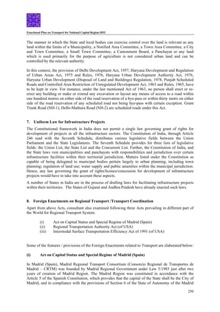 Functional Plan on Transport for National Capital Region-2032
250
The manner in which the State and local bodies can exercise control over the land is relevant as any
land within the limits of a Municipality, a Notified Area Committee, a Town Area Committee, a City
and Town Committee, a Small Town Committee, a Cantonment Board, a Panchayat or any land
which is used primarily for the purpose of agriculture is not considered urban land and can be
controlled by the relevant authority.
In this context, the provision of Delhi Development Act, 1957, Haryana Development and Regulation
of Urban Areas Act, 1975 and Rules, 1976, Haryana Urban Development Authority Act, 1976,
Haryana Urban Development (Disposal of Land and Buildings) Regulation, 1978, Punjab Scheduled
Roads and Controlled Area Restriction of Unregulated Development Act, 1963 and Rules, 1965, have
to be kept in view. For instance, under the last mentioned Act of 1963, no person shall erect or re-
erect any building or make or extend any excavation or layout any means of access to a road within
one hundred metres on either side of the road reservation of a bye-pass or within thirty metre on either
side of the road reservation of any scheduled road not being bye-pass with certain exception. Grant
Trunk Road (NH-1), Delhi-Mathura Road (NH-2) are scheduled roads under this Act.
7. Uniform Law for Infrastructure Projects
The Constitutional framework in India does not permit a single law governing grant of rights for
development of projects in all the infrastructure sectors. The Constitution of India, through Article
246 read with the Seventh Schedule, distributes various legislative fields between the Union
Parliament and the State Legislatures. The Seventh Schedule provides for three lists of legislative
fields: the Union List, the State List and the Concurrent List. Further, the Constitution of India, and
the State laws vest municipalities and panchayats with responsibilities and jurisdiction over certain
infrastructure facilities within their territorial jurisdiction. Matters listed under the Constitution as
capable of being delegated to municipal bodies pertain largely to urban planning, including town
planning; regulation of land use; water supply and public amenities within the municipal jurisdiction.
Hence, any law governing the grant of rights/licence/concession for development of infrastructure
projects would have to take into account these aspects.
A number of States in India are in the process of drafting laws for facilitating infrastructure projects
within their territories. The States of Gujarat and Andhra Pradesh have already enacted such laws.
8. Foreign Enactments on Regional Transport /Transport Coordination
Apart from above Acts, consultant also examined following three Acts prevailing in different part of
the World for Regional Transport System:
(i) Act on Capital Status and Special Regime of Madrid (Spain)
(ii) Regional Transportation Authority Act (of USA)
(iii) Intermodal Surface Transportation Efficiency Act of 1991 (of USA)
Some of the features / provisions of the Foreign Enactments related to Transport are elaborated below:
(i) Act on Capital Status and Special Regime of Madrid (Spain)
In Madrid (Spain), Madrid Regional Transport Consortium (Consorcio Regional de Transportes de
Madrid – CRTM) was founded by Madrid Regional Government under Law 5/1985 just after two
years of creation of Madrid Region. The Madrid Region was constituted in accordance with the
Article 5 of the Spanish Constitution, which provides that the capital of the State shall be the City of
Madrid, and in compliance with the provisions of Section 6 of the State of Autonomy of the Madrid
 
