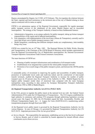 Functional Plan on Transport for National Capital Region-2032
251
Region, promulgated by Organic Act 3/1983, of 25 February. This Act regulates the relations between
the State, regional and local institutions in the territorial area of the city of Madrid relating to those
aspects connected with its status as capital.
CRTM is an autonomous agency of the Regional Government, responsible for regular passenger
public transport services to the inhabitants of the entire Madrid Region and its associated
municipalities. The strategy of the Transport Authority is based on three fundamental features:
a. Administrative Integration, as an unique authority for public transport, taking up former transport
responsibilities of the region and of adhered municipalities;
b. Fare integration, with implementation of the travel pass (Abono de Transportes), currently used in
more than 60 per cent of public transport journeys, and
c. Modal Integration, considering that different transport modes are complementary, inter-modality
being a key issue.
CRTM was created by law on 16th
May, 1985. The Regional Minister for Public Works, Housing
and Transportation, is the Chairman of the CRTM Board of Directors which includes representatives
from the Regional Government/the City of Madrid/other municipalities/ the National Government/
Transport Operators Associations/Trade Unions/Consumers Associations.
The main functions of CRTM are:
• Planning of public transport infrastructures and coordination of all transport modes
• Establishment of an integrated fare system for the whole public transport network
• Promotion of an overall image of the public transport system, and between the CRTM and the
users.
A sustainable policy of investment in improving the quality and accessibility of public transport,
promotion of multimodal travel cards and multi-trip tickets and the construction of inter-modal
transfer terminals, enabled the Regional Transport Authority to increase the number of public
transport users by 49 percent since the creation of the Authority in 1986. Madrid Region has the
highest public transport modal share of motorized trips compared with the main European
metropolitan areas, according to data analysis by European Metropolitan Transport Authorities
(EMTA) from 1995 to 2000 in Madrid Region.
(ii) Regional Transportation Authority Act of USA (70 ILC 3615)
In the USA, powers to regulate the public transit at the national level are with the Federal Transit
Administration (FTA) under the US Department of Transportation . The US Congress established the
legal authority to commence and continue FTA programs through authorizing legislation covering
several years. On August 10, 2005, the US President signed the Safe, Accountable, Flexible, and
Efficient Transportation Equity Act – A Legacy for Users (SAFETEA-LU), reauthorizing surface
transportation programs through fiscal year 2009.
At the Regional Level, public transit is governed by the Regional Transportation Authority Act for
various Regions. In case of Chicago, it is governed by Regional Transportation Authority Act (70
ILCS 3615). Important provisions of the Act are given below:
a) Service Boards: The responsibility for operations, establishing service at the fare level is allocated
to Service Boards, each of which is controlled by boards appointed by elected officials whose
constituents receive those services.
 