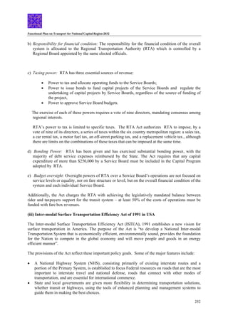 Functional Plan on Transport for National Capital Region-2032
252
b) Responsibility for financial condition: The responsibility for the financial condition of the overall
system is allocated to the Regional Transportation Authority (RTA) which is controlled by a
Regional Board appointed by the same elected officials.
c) Taxing power: RTA has three essential sources of revenue:
• Power to tax and allocate operating funds to the Service Boards;
• Power to issue bonds to fund capital projects of the Service Boards and regulate the
undertaking of capital projects by Service Boards, regardless of the source of funding of
the project,
• Power to approve Service Board budgets.
The exercise of each of these powers requires a vote of nine directors, mandating consensus among
regional interests.
RTA’s power to tax is limited to specific taxes. The RTA Act authorizes RTA to impose, by a
vote of nine of its directors, a series of taxes within the six country metropolitan region: a sales tax,
a car rental tax, a motor fuel tax, an off-street parking tax, and a replacement vehicle tax., although
there are limits on the combinations of these taxes that can be imposed at the same time.
d) Bonding Power: RTA has been given and has exercised substantial bonding power, with the
majority of debt service expenses reimbursed by the State. The Act requires that any capital
expenditure of more than $250,000 by a Service Board must be included in the Capital Program
adopted by RTA.
e) Budget oversight: Oversight powers of RTA over a Service Board’s operations are not focused on
service levels or equality, nor on fare structure or level, but on the overall financial condition of the
system and each individual Service Board.
Additionally, the Act charges the RTA with achieving the legislatively mandated balance between
rider and taxpayers support for the transit system – at least 50% of the costs of operations must be
funded with fare box revenues.
(iii) Inter-modal Surface Transportation Efficiency Act of 1991 in USA
The Inter-modal Surface Transportation Efficiency Act (ISTEA), 1991 establishes a new vision for
surface transportation in America. The purpose of the Act is “to develop a National Inter-modal
Transportation System that is economically efficient, environmentally sound, provides the foundation
for the Nation to compete in the global economy and will move people and goods in an energy
efficient manner”.
The provisions of the Act reflect these important policy goals. Some of the major features include:
• A National Highway System (NHS), consisting primarily of existing interstate routes and a
portion of the Primary System, is established to focus Federal resources on roads that are the most
important to interstate travel and national defense, roads that connect with other modes of
transportation, and are essential for international commerce.
• State and local governments are given more flexibility in determining transportation solutions,
whether transit or highways, using the tools of enhanced planning and management systems to
guide them in making the best choices.
 
