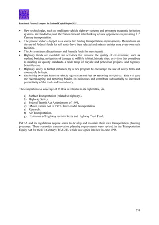 Functional Plan on Transport for National Capital Region-2032
253
• New technologies, such as intelligent vehicle highway systems and prototype magnetic levitation
systems, are funded to push the Nation forward into thinking of new approaches in providing 21st
Century transportation.
• The private sector is tapped as a source for funding transportation improvements. Restrictions on
the use of Federal funds for toll roads have been relaxed and private entities may even own such
facilities.
• The Act continues discretionary and formula funds for mass transit.
• Highway funds are available for activities that enhance the quality of environment, such as
wetland banking, mitigation of damage to wildlife habitat, historic sites, activities that contribute
to meeting air quality standards, a wide range of bicycle and pedestrian projects, and highway
beautification.
• Highway safety is further enhanced by a new program to encourage the use of safety belts and
motorcycle helmets.
• Uniformity between States in vehicle registration and fuel tax reporting is required. This will ease
the recordkeeping and reporting burden on businesses and contribute substantially to increased
productivity of the truck and bus industry.
The comprehensive coverage of ISTEA is reflected in its eight titles, viz.
a) Surface Transportation (related to highways),
b) Highway Safety
c) Federal Transit Act Amendments of 1991,
d) Motor Carrier Act of 1991, Inter-modal Transportation
e) Research,
f) Air Transportation,
g) Extension of Highway –related taxes and Highway Trust Fund.
ISTEA and its regulations require states to develop and maintain their own transportation planning
processes. These statewide transportation planning requirements were revised in the Transportation
Equity Act for the21st Century (TEA-21), which was signed into law in June 1998.
 