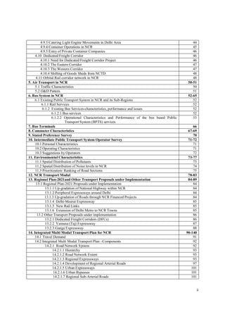 ii
4.9.3 Catering Light Engine Movements in Delhi Area 44
4.9.4 Container Operations in NCR 45
4.9.5 Entry of Private Container Companies 46
4.10 Dedicated Freight Corridor 46
4.10.1 Need for Dedicated Freight Corridor Project 46
4.10.2 The Eastern Corridor 47
4.10.3 The Western Corridor 47
4.10.4 Shifting of Goods Sheds from NCTD 48
4.11 Orbital Rail corridor network in NCR 48
5. Air Transport in NCR 50-51
5.1 Traffic Characteristics 50
5.2 O&D Pattern 51
6. Bus System in NCR 52-65
6.1 Existing Public Transport System in NCR and its Sub-Regions 52
6.1.1 Rail Services 52
6.1.2 Existing Bus Services-characteristics, performance and issues 52
6.1.2.1 Bus services 52
6.1.2.2 Operational Characteristics and Performance of the bus based Public
Transport System (BPTS) services
53
7. Bus Terminals 66
8. Commuter Characteristics 67-69
9. Stated Preference Survey 70
10. Intermediate Public Transport System Operator Survey 71-72
10.1 Personal Characteristics 71
10.2 Operating Characteristics 71
10.3 Suggestions by Operators 72
11. Environmental Characteristics 73-77
11.1 Spatial Distribution of Pollutants 73
11.2 Spatial Distribution of Noise levels in NCR 74
11.3 Prioritization/ Ranking of Road Sections 75
12. NCR Transport Modal 78-83
13. Regional Plan-2021and Other Transport Proposals under Implementation 84-89
13.1 Regional Plan-2021 Proposals under Implementation 84
13.1.1 Up-gradation of National Highway within NCR 84
13.1.2 Peripheral Expressways around Delhi 84
13.1.3 Up-gradation of Roads through NCR Financed Projects 84
13.1.4 Delhi-Meerut Expressway 85
13.1.5 New Rail Links 85
13.1.6 Extension of Delhi Metro to NCR Towns 85
13.2 Other Transport Proposals under implementation 86
13.2.1 Dedicated Freight Corridors (DFCs) 86
13.2.2 Yamuna (Taj) Expressway 87
13.2.3 Ganga Expressway 88
14. Integrated Multi Modal Transport Plan for NCR 90-140
14.1 Travel Demand 91
14.2 Integrated Multi Modal Transport Plan –Components 92
14.2.1 Road Network System 92
14.2.1.1 Hierarchy 93
14.2.1.2 Road Network Extent 93
14.2.1.3 Regional Expressways 93
14.2.1.4 Development of Regional Arterial Roads 97
14.2.1.5 Urban Expressways 101
14.2.1.6 Urban Bypasses 101
14.2.1.7 Regional Sub-Arterial Roads 101
 