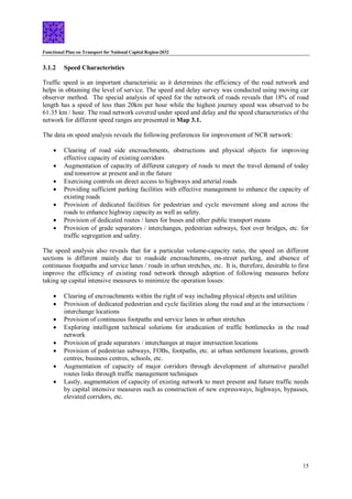 Functional Plan on Transport for National Capital Region-2032
15
3.1.2 Speed Characteristics
Traffic speed is an important characteristic as it determines the efficiency of the road network and
helps in obtaining the level of service. The speed and delay survey was conducted using moving car
observer method. The special analysis of speed for the network of roads reveals that 18% of road
length has a speed of less than 20km per hour while the highest journey speed was observed to be
61.35 km / hour. The road network covered under speed and delay and the speed characteristics of the
network for different speed ranges are presented in Map 3.1.
The data on speed analysis reveals the following preferences for improvement of NCR network:
 Clearing of road side encroachments, obstructions and physical objects for improving
effective capacity of existing corridors
 Augmentation of capacity of different category of roads to meet the travel demand of today
and tomorrow at present and in the future
 Exercising controls on direct access to highways and arterial roads
 Providing sufficient parking facilities with effective management to enhance the capacity of
existing roads
 Provision of dedicated facilities for pedestrian and cycle movement along and across the
roads to enhance highway capacity as well as safety.
 Provision of dedicated routes / lanes for buses and other public transport means
 Provision of grade separators / interchanges, pedestrian subways, foot over bridges, etc. for
traffic segregation and safety.
The speed analysis also reveals that for a particular volume-capacity ratio, the speed on different
sections is different mainly due to roadside encroachments, on-street parking, and absence of
continuous footpaths and service lanes / roads in urban stretches, etc. It is, therefore, desirable to first
improve the efficiency of existing road network through adoption of following measures before
taking up capital intensive measures to minimize the operation losses:
 Clearing of encroachments within the right of way including physical objects and utilities
 Provision of dedicated pedestrian and cycle facilities along the road and at the intersections /
interchange locations
 Provision of continuous footpaths and service lanes in urban stretches
 Exploring intelligent technical solutions for eradication of traffic bottlenecks in the road
network
 Provision of grade separators / interchanges at major intersection locations
 Provision of pedestrian subways, FOBs, footpaths, etc. at urban settlement locations, growth
centres, business centres, schools, etc.
 Augmentation of capacity of major corridors through development of alternative parallel
routes links through traffic management techniques
 Lastly, augmentation of capacity of existing network to meet present and future traffic needs
by capital intensive measures such as construction of new expressways, highways, bypasses,
elevated corridors, etc.
 