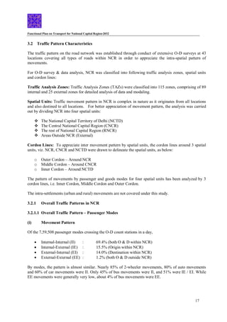 Functional Plan on Transport for National Capital Region-2032
17
3.2 Traffic Pattern Characteristics
The traffic pattern on the road network was established through conduct of extensive O-D surveys at 43
locations covering all types of roads within NCR in order to appreciate the intra-spatial pattern of
movements.
For O-D survey & data analysis, NCR was classified into following traffic analysis zones, spatial units
and cordon lines:
Traffic Analysis Zones: Traffic Analysis Zones (TAZs) were classified into 115 zones, comprising of 89
internal and 25 external zones for detailed analysis of data and modaling.
Spatial Units: Traffic movement pattern in NCR is complex in nature as it originates from all locations
and also destined to all locations. For better appreciation of movement pattern, the analysis was carried
out by dividing NCR into four spatial units:
 The National Capital Territory of Delhi (NCTD)
 The Central National Capital Region (CNCR)
 The rest of National Capital Region (RNCR)
 Areas Outside NCR (External)
Cordon Lines: To appreciate inter movement pattern by spatial units, the cordon lines around 3 spatial
units, viz. NCR, CNCR and NCTD were drawn to delineate the spatial units, as below:
o Outer Cordon – Around NCR
o Middle Cordon – Around CNCR
o Inner Cordon – Around NCTD
The pattern of movements by passenger and goods modes for four spatial units has been analyzed by 3
cordon lines, i.e. Inner Cordon, Middle Cordon and Outer Cordon.
The intra-settlements (urban and rural) movements are not covered under this study.
3.2.1 Overall Traffic Patterns in NCR
3.2.1.1 Overall Traffic Pattern – Passenger Modes
(i) Movement Pattern
Of the 7,59,508 passenger modes crossing the O-D count stations in a day,
 Internal-Internal (II) : 69.4% (both O & D within NCR)
 Internal-External (IE) : 15.5% (Origin within NCR)
 External-Internal (EI) : 14.0% (Destination within NCR)
 External-External (EE) : 1.2% (both O & D outside NCR)
By modes, the pattern is almost similar. Nearly 85% of 2-wheeler movements, 80% of auto movements
and 60% of car movements were II. Only 45% of bus movements were II, and 51% were IE / EI. While
EE movements were generally very low, about 4% of bus movements were EE.
 