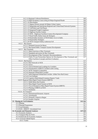 iii
14.2.1.8 Regional Collector/Distributors 108
14.2.1.9 High Occupancy Lanes along all Major Regional Roads 108
14.2.1.10 Interchanges 108
14.2.1.11 Bypass System around All Major Urban Centers 109
14.2.1.12 Integrating and Interfacing Regional and Urban Road Network Systems 109
14.2.1.13 Toll Policy and Toll Plazas 110
14.2.1.14 Integrated Freight Complexes 110
14.2.1.15 Highway Facility Centres 110
14.2.1.16 NCR – Highways Facilities Centres Development Company 111
14.2.1.17 Road Traffic Safety Issues & Strategies 111
14.2.1.18 Road Safety Scenario of NCR States vis-à-vis India 113
14.2.1.19 Road Safety Strategies 114
14.2.1.20 NCR Transport Safety Authority/Cell 115
14.2.2 Bus System 115
14.2.2.1 Demand Forecast for Buses 115
14.2.2.2 Bus based Public Transport System Development 116
14.2.3 Bus Terminals 121
14.2.3.1 Main Functions of Bus Terminals 121
14.2.3.2 Standards and norms for Bus Terminals 122
14.2.3.3 Development of Bus Terminals: Recommendations 125
14.2.3.4 Public Private Partnership Options for Development of Bus Terminals and
Other Facilities-Concepts and their Evaluation
127
14.2.4 Rail System 127
14.2.4.1 Rail Network in NCR 127
14.2.4.2 Issues 128
14.2.4.3 Travel Demand and Loadings by Corridors 129
14.2.4.4 Prioritization of RRTS Corridors with Costing 130
14.2.4.5 NCR Transport Corporation 131
14.2.4.6 Regional Orbital Rail Corridor 131
14.2.4.7 Inner Regional Orbital Rail Corridor (Other New Rail Lines) 132
14.2.4.8 Cost Estimate 134
14.2.4.9 Logistics Hubs/Inland Container Depots/ Yards 134
14.2.5 Regional Mass Rapid Transit System (MRTS) 135
14.2.5.1 Delhi Metro Rail System 135
14.2.5.2 Mass Rapid Transit System in NCR 135
14.2.5.3 Travel Demand on Mass Rapid Transit System (MRTS) 138
14.2.5.4 Phasing of MRTS in NCR 138
14.2.5.5 Institution 138
14.2.6 Air Transport 138
14.2.6.1 International/Domestic Airports 138
14.2.6.2 Aerotropolis 139
14.2.6.3 Domestic Airport at Jhajjar 139
14.2.6.4 Smaller Airports 139
15. Phasing & Cost Estimates 141-146
15.1 Phasing 141
15.2 Phasing Programmes 141
15.3 Cost Estimates 145
15.4 NCR - IMMTP - Investment Cost 145
16. Economic and Financial Analyses 147-160
16.1 Economic Analysis 147
16.2 Transport Plan for NCR 147
16.3 Framework for Economic Analysis 148
16.4 Economic Modal Inputs 149
16.4.1 Traffic 149
 