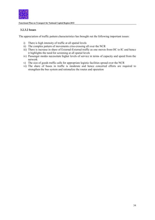 Functional Plan on Transport for National Capital Region-2032
34
3.2.3.2 Issues
The appreciation of traffic pattern characteristics has brought out the following important issues:
i) There is high intensity of traffic at all spatial levels
ii) The complex pattern of movements criss-crossing all over the NCR
iii) There is increase in share of External-External traffic as one moves from OC to IC and hence
it highlights the need for screening at all spatial levels
iv) Passenger modes necessitate higher levels of service in terms of capacity and speed from the
network
v) The size of goods traffic calls for appropriate logistic facilities spread over the NCR
vi) The share of buses in traffic is moderate and hence concerted efforts are required to
strengthen the bus system and rationalize the routes and operation
 