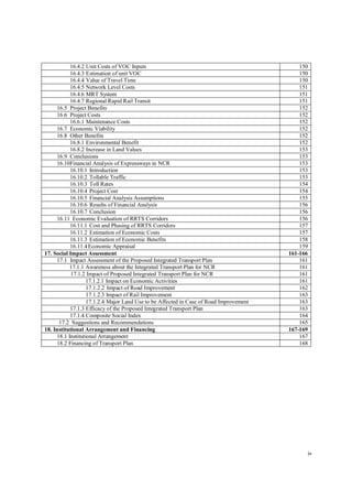 iv
16.4.2 Unit Costs of VOC Inputs 150
16.4.3 Estimation of unit VOC 150
16.4.4 Value of Travel Time 150
16.4.5 Network Level Costs 151
16.4.6 MRT System 151
16.4.7 Regional Rapid Rail Transit 151
16.5 Project Benefits 152
16.6 Project Costs 152
16.6.1 Maintenance Costs 152
16.7 Economic Viability 152
16.8 Other Benefits 152
16.8.1 Environmental Benefit 152
16.8.2 Increase in Land Values 153
16.9 Conclusions 153
16.10Financial Analysis of Expressways in NCR 153
16.10.1 Introduction 153
16.10.2 Tollable Traffic 153
16.10.3 Toll Rates 154
16.10.4 Project Cost 154
16.10.5 Financial Analysis Assumptions 155
16.10.6 Results of Financial Analysis 156
16.10.7 Conclusion 156
16.11 Economic Evaluation of RRTS Corridors 156
16.11.1 Cost and Phasing of RRTS Corridors 157
16.11.2 Estimation of Economic Costs 157
16.11.3 Estimation of Economic Benefits 158
16.11.4Economic Appraisal 159
17. Social Impact Assessment 161-166
17.1 Impact Assessment of the Proposed Integrated Transport Plan 161
17.1.1 Awareness about the Integrated Transport Plan for NCR 161
17.1.2 Impact of Proposed Integrated Transport Plan for NCR 161
17.1.2.1 Impact on Economic Activities 161
17.1.2.2 Impact of Road Improvement 162
17.1.2.3 Impact of Rail Improvement 163
17.1.2.4 Major Land Use to be Affected in Case of Road Improvement 163
17.1.3 Efficacy of the Proposed Integrated Transport Plan 163
17.1.4 Composite Social Index 164
17.2 Suggestions and Recommendations 165
18. Institutional Arrangement and Financing 167-169
18.1 Institutional Arrangement 167
18.2 Financing of Transport Plan 168
 