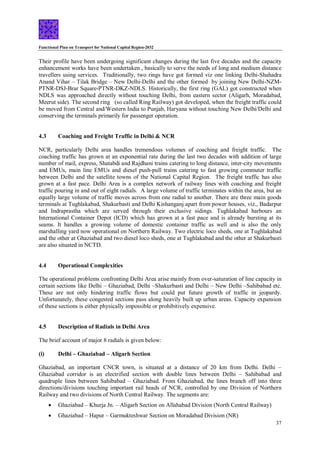 Functional Plan on Transport for National Capital Region-2032
37
Their profile have been undergoing significant changes during the last five decades and the capacity
enhancement works have been undertaken , basically to serve the needs of long and medium distance
travellers using services. Traditionally, two rings have got formed viz one linking Delhi-Shahadra
Anand Vihar – Tilak Bridge – New Delhi-Delhi and the other formed by joining New Delhi-NZM-
PTNR-DSJ-Brar Square-PTNR-DKZ-NDLS. Historically, the first ring (GAL) got constructed when
NDLS was approached directly without touching Delhi, from eastern sector (Aligarh, Moradabad,
Meerut side). The second ring (so called Ring Railway) got developed, when the freight traffic could
be moved from Central and/Western India to Punjab, Haryana without touching New Delhi/Delhi and
conserving the terminals primarily for passenger operation.
4.3 Coaching and Freight Traffic in Delhi & NCR
NCR, particularly Delhi area handles tremendous volumes of coaching and freight traffic. The
coaching traffic has grown at an exponential rate during the last two decades with addition of large
number of mail, express, Shatabdi and Rajdhani trains catering to long distance, inter-city movements
and EMUs, main line EMUs and diesel push-pull trains catering to fast growing commuter traffic
between Delhi and the satellite towns of the National Capital Region. The freight traffic has also
grown at a fast pace. Delhi Area is a complex network of railway lines with coaching and freight
traffic pouring in and out of eight radials. A large volume of traffic terminates within the area, but an
equally large volume of traffic moves across from one radial to another. There are three main goods
terminals at Tughlakabad, Shakurbasti and Delhi Kishanganj apart from power houses, viz., Badarpur
and Indraprastha which are served through their exclusive sidings. Tughlakabad harbours an
International Container Depot (ICD) which has grown at a fast pace and is already bursting at its
seams. It handles a growing volume of domestic container traffic as well and is also the only
marshalling yard now operational on Northern Railway. Two electric loco sheds, one at Tughlakabad
and the other at Ghaziabad and two diesel loco sheds, one at Tughlakabad and the other at Shakurbasti
are also situated in NCTD.
4.4 Operational Complexities
The operational problems confronting Delhi Area arise mainly from over-saturation of line capacity in
certain sections like Delhi – Ghaziabad, Delhi –Shakurbasti and Delhi – New Delhi –Sahibabad etc.
These are not only hindering traffic flows but could put future growth of traffic in jeopardy.
Unfortunately, these congested sections pass along heavily built up urban areas. Capacity expansion
of these sections is either physically impossible or prohibitively expensive.
4.5 Description of Radials in Delhi Area
The brief account of major 8 radials is given below:
(i) Delhi – Ghaziabad – Aligarh Section
Ghaziabad, an important CNCR town, is situated at a distance of 20 km from Delhi. Delhi –
Ghaziabad corridor is an electrified section with double lines between Delhi – Sahibabad and
quadruple lines between Sahibabad – Ghaziabad. From Ghaziabad, the lines branch off into three
directions/divisions touching important rail heads of NCR, controlled by one Division of Northern
Railway and two divisions of North Central Railway. The segments are:
 Ghaziabad – Khurja Jn. – Aligarh Section on Allahabad Division (North Central Railway)
 Ghaziabad – Hapur – Garmukteshwar Section on Moradabad Division (NR)
 