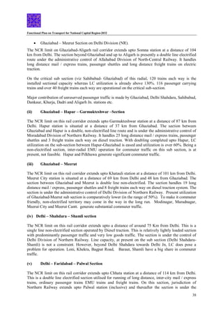 Functional Plan on Transport for National Capital Region-2032
38
 Ghaziabad – Meerut Section on Delhi Division (NR).
The NCR limit on Ghaziabad-Aligarh rail corridor extends upto Somna station at a distance of 104
km from Delhi. The section beyond Ghaziabad and up to Aligarh is presently a double line electrified
route under the administrative control of Allahabad Division of North-Central Railway. It handles
long distance mail / express trains, passenger shuttles and long distance freight trains on electric
traction.
On the critical sub section (viz Sahibabad- Ghaziabad) of this radial, 120 trains each way is the
installed sectional capacity whereas LC utilization is already above 130%. 116 passenger carrying
trains and over 40 freight trains each way are operational on the critical sub-section.
Major contribution of unreserved passenger traffic is made by Ghaziabad, Delhi Shahdara, Sahibabad,
Dankaur, Khurja, Dadri and Aligarh Jn. stations etc.
(ii) Ghaziabad – Hapur – Garmukteshwar –Section
The NCR limit on this rail corridor extends upto Garmukteshwar station at a distance of 87 km from
Delhi. Hapur station is situated at a distance of 37 km from Ghaziabad. The section between
Ghaziabad and Hapur is a double, non-electrified line route and is under the administrative control of
Moradabad Division of Northern Railway. It handles 25 long distance mail / express trains, passenger
shuttles and 3 freight trains each way on diesel traction. With doubling completed upto Hapur, LC
utilization on the sub-section between Hapur-Ghaziabad is eased and utilization is over 60%. Being a
non-electrified section, inter-radial EMU operation for commuter traffic on this sub section, is at
present, not feasible. Hapur and Pilkhuwa generate significant commuter traffic.
(iii) Ghaziabad – Meerut
The NCR limit on this rail corridor extends upto Khatauli station at a distance of 101 km from Delhi.
Meerut City station is situated at a distance of 69 km from Delhi and 48 km from Ghaziabad. The
section between Ghaziabad and Meerut is double line non-electrified. The section handles 19 long
distance mail / express, passenger shuttles and 8 freight trains each way on diesel traction system. The
section is under the administrative control of Delhi Division of Northern Railway. Present utilization
of Ghaziabad-Meerut sub section is comparatively lower (in the range of 50%). To make it commuter
friendly, non-electrified territory may come in the way in the long run. Modinagar, Muradnagar,
Meerut City and Meerut Cantt. generate substantial commuter traffic.
(iv) Delhi – Shahdara – Shamli section
The NCR limit on this rail corridor extends upto a distance of around 75 Km from Delhi. This is a
single line non-electrified section operated by Diesel traction. This is relatively lightly loaded section
with predominantly passenger traffic and very low goods traffic. The section is under the control of
Delhi Division of Northern Railway. Line capacity, at present on the sub section (Delhi Shahdara-
Shamli) is not a constraint. However, beyond Delhi Shahdara towards Delhi Jn, LC does pose a
problem for operation. Loni, Khekra, Bagpat Road, Baraut, Shamli have a big share in commuter
traffic.
(v) Delhi – Faridabad – Palwal Section
The NCR limit on this rail corridor extends upto Chhata station at a distance of 114 km from Delhi.
This is a double line electrified section utilised for running of long distance, inter-city mail / express
trains, ordinary passenger trains EMU trains and freight trains. On this section, jurisdiction of
Northern Railway extends upto Palwal station (inclusive) and thereafter the section is under the
 