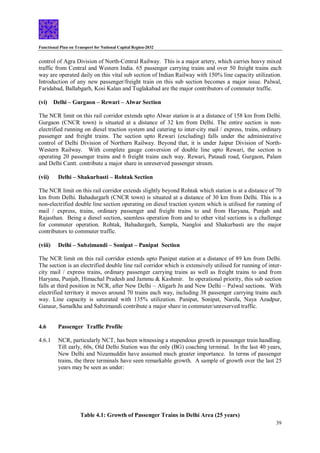 Functional Plan on Transport for National Capital Region-2032
39
control of Agra Division of North-Central Railway. This is a major artery, which carries heavy mixed
traffic from Central and Western India. 65 passenger carrying trains and over 50 freight trains each
way are operated daily on this vital sub section of Indian Railway with 150% line capacity utilization.
Introduction of any new passenger/freight train on this sub section becomes a major issue. Palwal,
Faridabad, Ballabgarh, Kosi Kalan and Tuglakabad are the major contributors of commuter traffic.
(vi) Delhi – Gurgaon – Rewari – Alwar Section
The NCR limit on this rail corridor extends upto Alwar station is at a distance of 158 km from Delhi.
Gurgaon (CNCR town) is situated at a distance of 32 km from Delhi. The entire section is non-
electrified running on diesel traction system and catering to inter-city mail / express, trains, ordinary
passenger and freight trains. The section upto Rewari (excluding) falls under the administrative
control of Delhi Division of Northern Railway. Beyond that, it is under Jaipur Division of North-
Western Railway. With complete gauge conversion of double line upto Rewari, the section is
operating 20 passenger trains and 6 freight trains each way. Rewari, Pataudi road, Gurgaon, Palam
and Delhi Cantt. contribute a major share in unreserved passenger stream.
(vii) Delhi – Shakurbasti – Rohtak Section
The NCR limit on this rail corridor extends slightly beyond Rohtak which station is at a distance of 70
km from Delhi. Bahadurgarh (CNCR town) is situated at a distance of 30 km from Delhi. This is a
non-electrified double line section operating on diesel traction system which is utilised for running of
mail / express, trains, ordinary passenger and freight trains to and from Haryana, Punjab and
Rajasthan. Being a diesel section, seamless operation from and to other vital sections is a challenge
for commuter operation. Rohtak, Bahadurgarh, Sampla, Nangloi and Shakurbasti are the major
contributors to commuter traffic.
(viii) Delhi – Subzimandi – Sonipat – Panipat Section
The NCR limit on this rail corridor extends upto Panipat station at a distance of 89 km from Delhi.
The section is an electrified double line rail corridor which is extensively utilised for running of inter-
city mail / express trains, ordinary passenger carrying trains as well as freight trains to and from
Haryana, Punjab, Himachal Pradesh and Jammu & Kashmir. In operational priority, this sub section
falls at third position in NCR, after New Delhi – Aligarh Jn and New Delhi – Palwal sections. With
electrified territory it moves around 70 trains each way, including 38 passenger carrying trains each
way. Line capacity is saturated with 135% utilization. Panipat, Sonipat, Narela, Naya Azadpur,
Ganaur, Samalkha and Sabzimandi contribute a major share in commuter/unreserved traffic.
4.6 Passenger Traffic Profile
4.6.1 NCR, particularly NCT, has been witnessing a stupendous growth in passenger train handling.
Till early, 60s, Old Delhi Station was the only (BG) coaching terminal. In the last 40 years,
New Delhi and Nizamuddin have assumed much greater importance. In terms of passenger
trains, the three terminals have seen remarkable growth. A sample of growth over the last 25
years may be seen as under:
Table 4.1: Growth of Passenger Trains in Delhi Area (25 years)
 