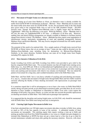 Functional Plan on Transport for National Capital Region-2032
44
4.9.1 Movement of Freight Trains over alternate routes
With the coming up of route from Mathura to Alwar, an alternative route is already available for
traffic from CR/WCR/WR for destinations on Rewari – Bhiwani – Hisar –Bhatinda and via routes and
the return traffic from these areas for CR/WCR/WR. In fact, the investment made in the link should
have given relief to the congested Delhi Area as well as the SPR (Southern Punjab – DLI-BTI
Section) route. Though, the Mathura-Alwar-Bhatinda route is slightly longer than the Mathura-
Tughlakabad – SPR route, the difference is not much. While the Mathura –Alwar – Bhatinda route is
497 km, the route via Tughlakabad-SPR is 453 kms – a difference of 44 Kms only. Moreover,
stabling lines and diesel fuelling arrangements are already available at Mathura to facilitate traction
change from electric to diesel. The Mathura – Alwar – Bhatinda line does require some upgradation of
infrastructure enroute, particularly strengthening of track and signalling arrangements between
Mathura-Alwar and Rewari-Bhatinda. This may involve marginal investment but will enable optimal
utilization of the line.
The potential of this need to be explored fully. On a sample analysis of freight trains received from
WCR/WR at Palwal shows that on an average at least 7 trains per day could be diverted over the
Mathura-Alwar-Bathinda route including trains for destinations via Bhiwani-Hisar-Bhatinda.
Similarly, in the return direction, Northern Railway can route all its freight trains from Punjab,
including POL empties for BAD.
4.9.2 More Intensive Utilisation of GAL/DAL
Goods Avoiding Line (GAL) and Delhi Avoiding Line (DAL) were provided to give relief to the
heavily congested Delhi Main route. The avowed intention was that all freight trains running across
Delhi Area, viz., from SPR and DUK to via Ghaziabad and Tughlakabad and vice versa will run via
GAL/DAL and Delhi Main route will cater more or less exclusively to passenger and other coaching
trains and coaching yard movements with which it was already over-burdened. This was indeed the
pattern of movement for a long time, and it yielded tremendous relief to the Delhi Main route.
Delhi Main and New Delhi have a very heavy schedule of coaching and yard shunting movements.
It is, easy to , visualize that movement of freight trains through Delhi Main and New Delhi would be
seriously affecting the fluidity of these shunting movements with repercussions on passenger train
operation.
It is sometime argued that it will be advantageous to run at least a few trains via Delhi Main/NDLS
strictly during non-peak periods on pre-determined economical paths, provided these do not involve
detention at Naya Azadpur or Shakurbasti or Ghaziabad or Okhla. Even with a strict regime the
advantage of this policy may prove illusory, as it does not take into account the possible repercussion
on shunting movements at Delhi Main / New Delhi and on passenger train operation.
It is suggested that the discipline and routing freight trains via GAL/DAL only should be maintained,
with the Delhi Main/ New Delhi route being used only in emergencies.
4.9.3 Catering Light Engine Movements in Delhi Area
It has been calculated that over 250 light engine movements take place everyday in Delhi Area, eating
as much as 30% of the line capacity in some of the sections. A substantial number of these
movements are inescapable. The coaching engine links require working a train up to Delhi and
picking up another train from New Delhi/Nizamuddin or vice versa or a freight train gets dropped at a
terminal (like Shakurbasti or BTPP) but does not get a return load or a loco has to go to shed for
normal maintenance schedule and return after getting the necessary attention. However, with closer
 
