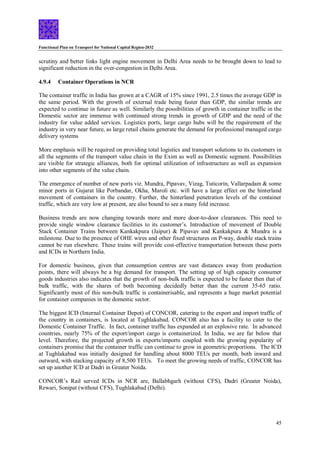 Functional Plan on Transport for National Capital Region-2032
45
scrutiny and better links light engine movement in Delhi Area needs to be brought down to lead to
significant reduction in the over-congestion in Delhi Area.
4.9.4 Container Operations in NCR
The container traffic in India has grown at a CAGR of 15% since 1991, 2.5 times the average GDP in
the same period. With the growth of external trade being faster than GDP, the similar trends are
expected to continue in future as well. Similarly the possibilities of growth in container traffic in the
Domestic sector are immense with continued strong trends in growth of GDP and the need of the
industry for value added services. Logistics ports, large cargo hubs will be the requirement of the
industry in very near future, as large retail chains generate the demand for professional managed cargo
delivery systems
More emphasis will be required on providing total logistics and transport solutions to its customers in
all the segments of the transport value chain in the Exim as well as Domestic segment. Possibilities
are visible for strategic alliances, both for optimal utilization of infrastructure as well as expansion
into other segments of the value chain.
The emergence of number of new ports viz. Mundra, Pipavav, Vizag, Tuticorin, Vallarpadam & some
minor ports in Gujarat like Porbandar, Okha, Maroli etc. will have a large effect on the hinterland
movement of containers in the country. Further, the hinterland penetration levels of the container
traffic, which are very low at present, are also bound to see a many fold increase.
Business trends are now changing towards more and more door-to-door clearances. This need to
provide single window clearance facilities to its customer’s. Introduction of movement of Double
Stack Container Trains between Kankakpura (Jaipur) & Pipavav and Kankakpura & Mundra is a
milestone. Due to the presence of OHE wires and other fixed structures on P-way, double stack trains
cannot be run elsewhere. These trains will provide cost-effective transportation between these ports
and ICDs in Northern India.
For domestic business, given that consumption centres are vast distances away from production
points, there will always be a big demand for transport. The setting up of high capacity consumer
goods industries also indicates that the growth of non-bulk traffic is expected to be faster then that of
bulk traffic, with the shares of both becoming decidedly better than the current 35-65 ratio.
Significantly most of this non-bulk traffic is containerisable, and represents a huge market potential
for container companies in the domestic sector.
The biggest ICD (Internal Container Depot) of CONCOR, catering to the export and import traffic of
the country in containers, is located at Tughlakabad. CONCOR also has a facility to cater to the
Domestic Container Traffic. In fact, container traffic has expanded at an explosive rate. In advanced
countries, nearly 75% of the export/import cargo is containerized. In India, we are far below that
level. Therefore, the projected growth in exports/imports coupled with the growing popularity of
containers promise that the container traffic can continue to grow in geometric proportions. The ICD
at Tughlakabad was initially designed for handling about 8000 TEUs per month, both inward and
outward, with stacking capacity of 8,500 TEUs. To meet the growing needs of traffic, CONCOR has
set up another ICD at Dadri in Greater Noida.
CONCOR’s Rail served ICDs in NCR are, Ballabhgarh (without CFS), Dadri (Greater Noida),
Rewari, Sonipat (without CFS), Tughlakabad (Delhi).
 