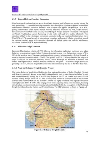 Functional Plan on Transport for National Capital Region-2032
46
4.9.5 Entry of Private Container Companies
With larger participation of private sector in railways business, and infrastructure getting opened for
their partnership, 15 container handling companies have been given licenses to operate international
and domestic containers on Indian Railways. Most of them have applied for opening ICDs in NCR,
putting infrastructure under newly created pressure. Preferred locations are Patli, Garhi Harsaru,
Bijwasan (on Rewari-Delhi cantt. section), around Sonipat, Panipat (Panipat-Subzimandi section) and
on Palwal - Tughlakabad section. Puncturing of vital routes will need to be tackled efficiently. This
operation is likely to have its impact on regional commuter traffic and creation of infrastructure for it.
With 20% to 25% annual growth in international container, and most of it being centralized around
the national capital, along with emerging demands of logistic parks and railside warehouses,
operational pressure in NCR is got to mount up.
4.10 Dedicated Freight Corridor
Economic liberalization policies of 1991 followed by information technology explosion have taken
India to a new growth scenario. Indian Economy is poised to grow even further at an average of 8 to
10% in the next few years. Transport requirement in the country, being primarily a derived demand, is
slated to increase with elasticity of 1.25 with GDP growth by 10 to 12% in the medium and long term
range. Riding on the waves of economic success, Indian Railways has witnessed a dramatic turn
around and unprecedented financial turnover in the last few years. The railway freight traffic has
grown by 8 to 11%, which is projected to cross 1100 million tonnes by the end of XIth
Five Year Plan.
4.10.1 Need for Dedicated Freight Corridor Project
The Indian Railways’ quadrilateral linking the four metropolitan cities of Delhi, Mumbai, Chennai
and Howrah, commonly known as the Golden Quadrilateral; and its two diagonals (Delhi-Chennai
and Mumbai-Howrah), adding up to a total route length of 10,122 km carries more than 55% of
revenue earning freight traffic of IR. The existing trunk routes of Howrah-Delhi on the Eastern
Corridor and Mumbai-Delhi on the Western Corridor are highly saturated, line capacity utilization
varying between 115% & 150%. The surging power needs requiring heavy coal movement, booming
infrastructure construction and growing international trade has led to the conception of the Dedicated
Freight Corridors along the Eastern and Western Routes. The DFC alignment is shown in Figure 4.1.
Figure 4.1: Dedicated Freight Corridor
 