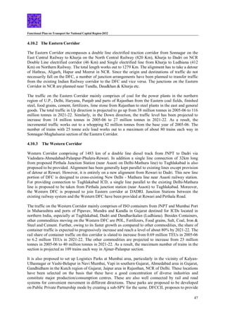 Functional Plan on Transport for National Capital Region-2032
47
4.10.2 The Eastern Corridor
The Eastern Corridor encompasses a double line electrified traction corridor from Sonnagar on the
East Central Railway to Khurja on the North Central Railway (820 Km), Khurja to Dadri on NCR
Double Line electrified corridor (46 Km) and Single electrified line from Khurja to Ludhiana (412
Km) on Northern Railway. The total length works out to 1279 Km. The alignment has to take a detour
of Hathras, Aligarh, Hapur and Meerut in NCR. Since the origin and destinations of traffic do not
necessarily fall on the DFC, a number of junction arrangements have been planned to transfer traffic
from the existing Indian Railway corridor to the DFC and vice versa. The junctions on the Eastern
Corridor in NCR are planned near Tundla, Daudkhan & Khurja etc.
The traffic on the Eastern Corridor mainly comprises of coal for the power plants in the northern
region of U.P., Delhi, Haryana, Punjab and parts of Rajasthan from the Eastern coal fields, finished
steel, food grains, cement, fertilizers, lime stone from Rajasthan to steel plants in the east and general
goods. The total traffic in Up direction is projected to go up from 38 million tonnes in 2005-06 to 116
million tonnes in 2021-22. Similarly, in the Down direction, the traffic level has been projected to
increase from 14 million tonnes in 2005-06 to 27 million tonnes in 2021-22. As a result, the
incremental traffic works out to a whopping 82 million tonnes from the base year of 2005-06. The
number of trains with 25 tonne axle load works out to a maximum of about 80 trains each way in
Sonnagar-Mughalsarai section of the Eastern Corridor.
4.10.3 The Western Corridor
Western Corridor comprising of 1483 km of a double line diesel track from JNPT to Dadri via
Vadodara-Ahmedabad-Palanpur-Phulera-Rewari. In addition a single line connection of 32km long
from proposed Pirthala Junction Station (near Asaoti on Delhi-Mathura line) to Tughlakabad is also
proposed to be provided. Alignment has been generally kept parallel to existing lines except provision
of detour at Rewari. However, it is entirely on a new alignment from Rewari to Dadri. This new line
portion of DFC is designed to cross-existing New Delhi - Mathura line near Asaoti railway station.
For providing connection to Tughlakabad ICD, a single line parallel to the existing Delhi-Mathura
line is proposed to be taken from Pirthala junction station (near Asaoti) to Tughlakabad. Moreover,
the Western DFC is proposed to join Eastern corridor at DADRI. Junction Stations between the
existing railway system and the Western DFC have been provided at Rewari and Pirthala Road.
The traffic on the Western Corridor mainly comprises of ISO containers from JNPT and Mumbai Port
in Maharashtra and ports of Pipavav, Mundra and Kandla in Gujarat destined for ICDs located in
northern India, especially at Tughlakabad, Dadri and Dandharikalan (Ludhiana). Besides Containers,
other commodities moving on the Western DFC are POL, Fertilizers, Food grains, Salt, Coal, Iron &
Steel and Cement. Further, owing to its faster growth as compared to other commodities, the share of
container traffic is expected to progressively increase and reach a level of about 80% by 2021-22. The
rail share of container traffic on this corridor is slated to increase from 0.69 million TEUs in 2005-06
to 6.2 million TEUs in 2021-22. The other commodities are projected to increase from 23 million
tonnes in 2005-06 to 40 million tonnes in 2021-22. As a result, the maximum number of trains in the
section is projected as 109 trains each way in Ajmer-Palanpur section.
It is also proposed to set up Logistics Parks at Mumbai area, particularly in the vicinity of Kalyan-
Ulhasnagar or Vashi-Belapur in Navi Mumbai, Vapi in southern Gujarat, Ahmedabad area in Gujarat,
Gandhidham in the Kutch region of Gujarat, Jaipur area in Rajasthan, NCR of Delhi. These locations
have been selected on the basis that these have a good concentration of diverse industries and
constitute major production/consumption centres. These are also well connected by rail and road
systems for convenient movement in different directions. These parks are proposed to be developed
on Public Private Partnership mode by creating a sub-SPV for the same. DFCCIL proposes to provide
 