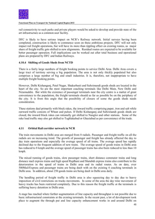 Functional Plan on Transport for National Capital Region-2032
48
rail connectivity to such parks and private players would be asked to develop and provide state of the
art infrastructure as a common user facility.
DFC is likely to have serious impact on NCR’s Railway network. Initial surveys having been
completed, construction is likely to commence soon on these ambitious projects. DFC will not only
impact rail freight operations, but will have its more than rippling effect on existing routes, as major
share of freight traffic gets shifted to new alignments. Residual routes are expected to be available for
better passenger operation. Full implications can be worked out after total business and operational
plans are prepared by DFC and Indian Railways.
4.10.4 Shifting of Goods Sheds from NCTD
There is a fairly large numbers of freight booking points to service Delhi Area. Delhi Area covers a
large tract of territory serving a big population. The area is not only thickly populated but also
comprises a large number of big and small industries. It is, therefore, not inappropriate to have
multiple freight booking points.
However, Delhi Kishanganj, Patel Nagar, Shakurbasti and Subzimandi goods sheds are located in the
heart of the city. So are the most important coaching terminals like Delhi Main, New Delhi and
Nizamuddin. But while the existence of passenger terminals near the city centre is a matter of great
convenience to the population, the freight terminals should as far as possible be on the periphery of
the city. It is from this angle that the possibility of closure of some the goods sheds needs
consideration.
These stations deal primarily with block rakes, the inward traffic comprising paper, iron and salt while
outward traffic consists of Wheat and pulses. If Delhi Kishanganj and Subzimandi goods sheds are
closed, the inward block rakes can rationally get shifted to Nangloi and other stations. Some of the
rake load traffic may also get shifted to Tughlakabad or Ghaziabad as per convenience of the trade.
4.11 Orbital Rail corridor network in NCR
The train movements in Delhi area are merged from 8 radials. Passenger and freight traffic on all the
radials are on increasing trend. The growth of passenger and freight has already affected the day to
day train operations and especially the average speed of all trains. The average speed has rapidly
declined due to the frequent addition of new trains. The average speed of goods trains in Delhi area
has reduced to 8 kmph and the average speed of passenger trains has also been reduced to less than 10
kmph.
The mixed running of goods trains, slow passenger trains, short distance commuter trains and long
distance mail express trains and high speed Rajdhani and Shatabdi express trains also contribute to the
deterioration in the speed of trains in Delhi area and its radial routes. As on date, over
500Mail/Express and passenger trains are being dealt with on the existing 4 coaching terminals in
Delhi area. In addition, about 250 goods trains are being dealt in Delhi area daily.
The handling period of freight traffic in Delhi area is also squeezing day to day due to heavy
imposition of civil restrictions on trucks movements. In some of the area the day time movement of
heavy trucks has been restricted completely. Due to this reason the freight traffic at the terminals is
suffering heavy detention in Delhi area.
A stage has reached where further augmentation of line capacity and throughput is not possible due to
basic infrastructural constraints at the existing terminals. In the recent past, a lot of development took
place to augment the through put and line capacity enhancement works in and around Delhi on
 